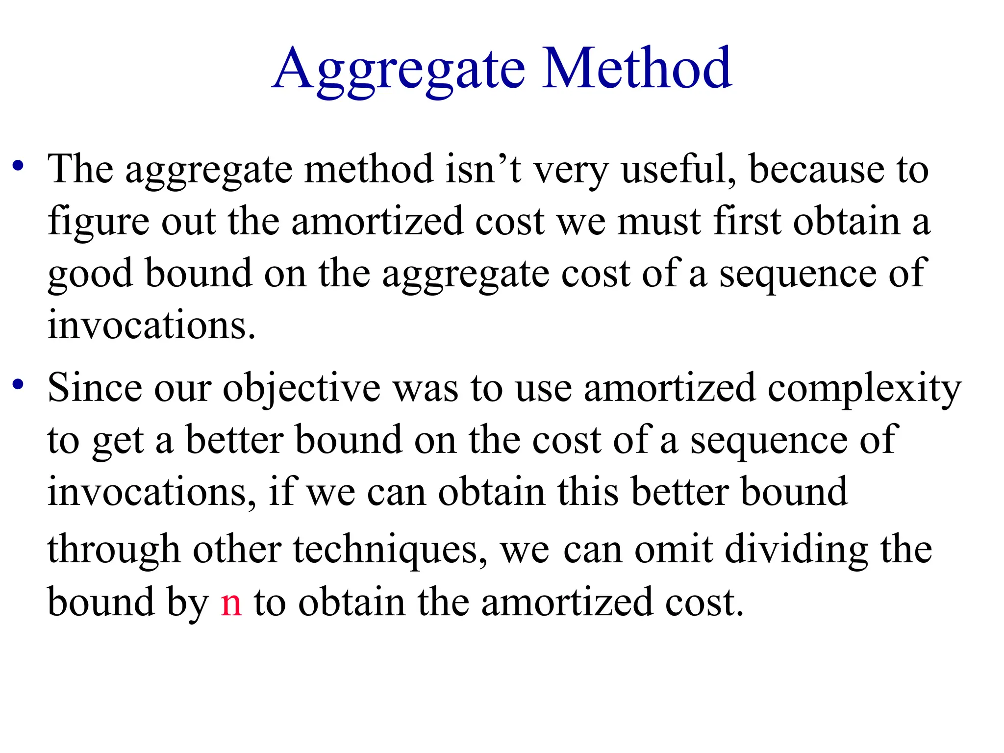 Aggregate Method
• The aggregate method isn’t very useful, because to
figure out the amortized cost we must first obtain a
good bound on the aggregate cost of a sequence of
invocations.
• Since our objective was to use amortized complexity
to get a better bound on the cost of a sequence of
invocations, if we can obtain this better bound
through other techniques, we can omit dividing the
bound by n to obtain the amortized cost.
 