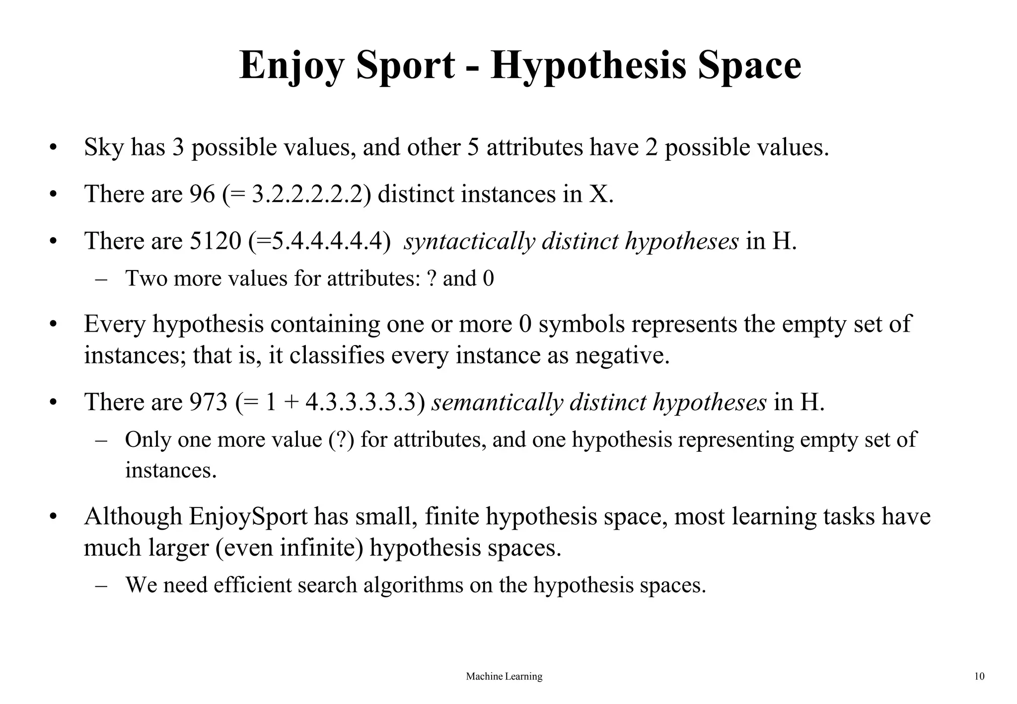 Machine Learning 10
Enjoy Sport - Hypothesis Space
• Sky has 3 possible values, and other 5 attributes have 2 possible values.
• There are 96 (= 3.2.2.2.2.2) distinct instances in X.
• There are 5120 (=5.4.4.4.4.4) syntactically distinct hypotheses in H.
– Two more values for attributes: ? and 0
• Every hypothesis containing one or more 0 symbols represents the empty set of
instances; that is, it classifies every instance as negative.
• There are 973 (= 1 + 4.3.3.3.3.3) semantically distinct hypotheses in H.
– Only one more value (?) for attributes, and one hypothesis representing empty set of
instances.
• Although EnjoySport has small, finite hypothesis space, most learning tasks have
much larger (even infinite) hypothesis spaces.
– We need efficient search algorithms on the hypothesis spaces.
 