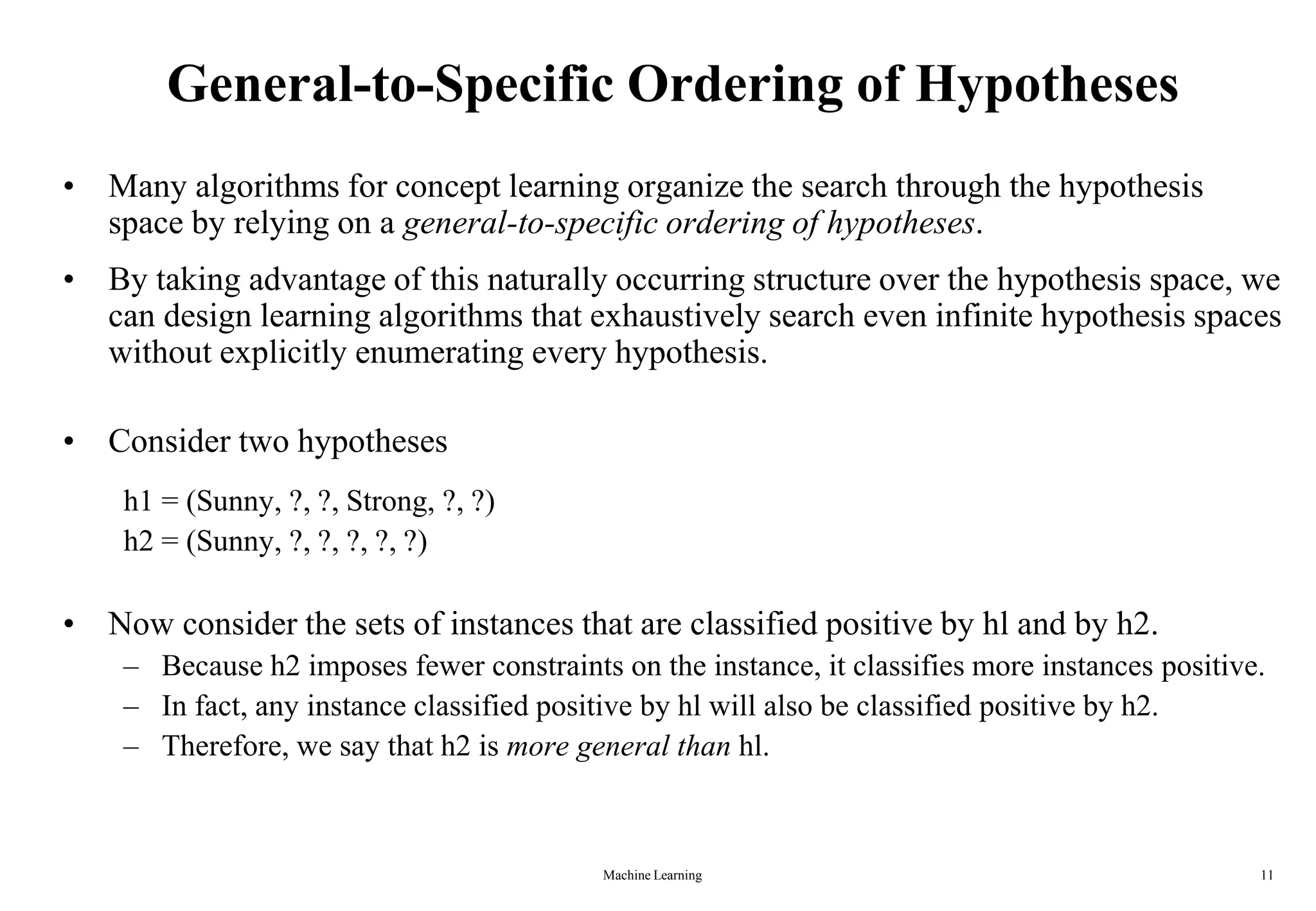 Machine Learning 11
General-to-Specific Ordering of Hypotheses
• Many algorithms for concept learning organize the search through the hypothesis
space by relying on a general-to-specific ordering of hypotheses.
• By taking advantage of this naturally occurring structure over the hypothesis space, we
can design learning algorithms that exhaustively search even infinite hypothesis spaces
without explicitly enumerating every hypothesis.
• Consider two hypotheses
h1 = (Sunny, ?, ?, Strong, ?, ?)
h2 = (Sunny, ?, ?, ?, ?, ?)
• Now consider the sets of instances that are classified positive by hl and by h2.
– Because h2 imposes fewer constraints on the instance, it classifies more instances positive.
– In fact, any instance classified positive by hl will also be classified positive by h2.
– Therefore, we say that h2 is more general than hl.
 