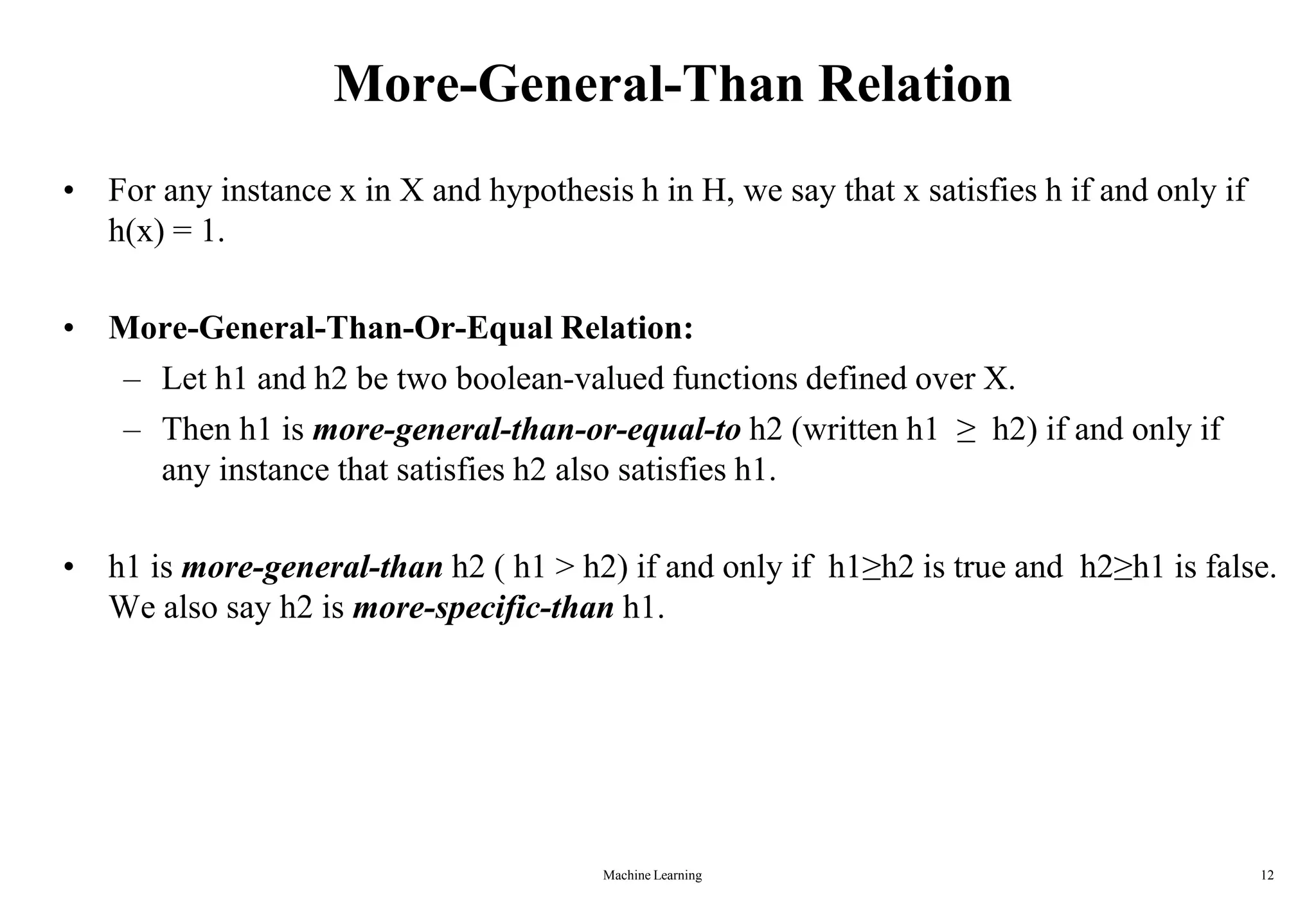 Machine Learning 12
More-General-Than Relation
• For any instance x in X and hypothesis h in H, we say that x satisfies h if and only if
h(x) = 1.
• More-General-Than-Or-Equal Relation:
– Let h1 and h2 be two boolean-valued functions defined over X.
– Then h1 is more-general-than-or-equal-to h2 (written h1 ≥ h2) if and only if
any instance that satisfies h2 also satisfies h1.
• h1 is more-general-than h2 ( h1 > h2) if and only if h1≥h2 is true and h2≥h1 is false.
We also say h2 is more-specific-than h1.
 