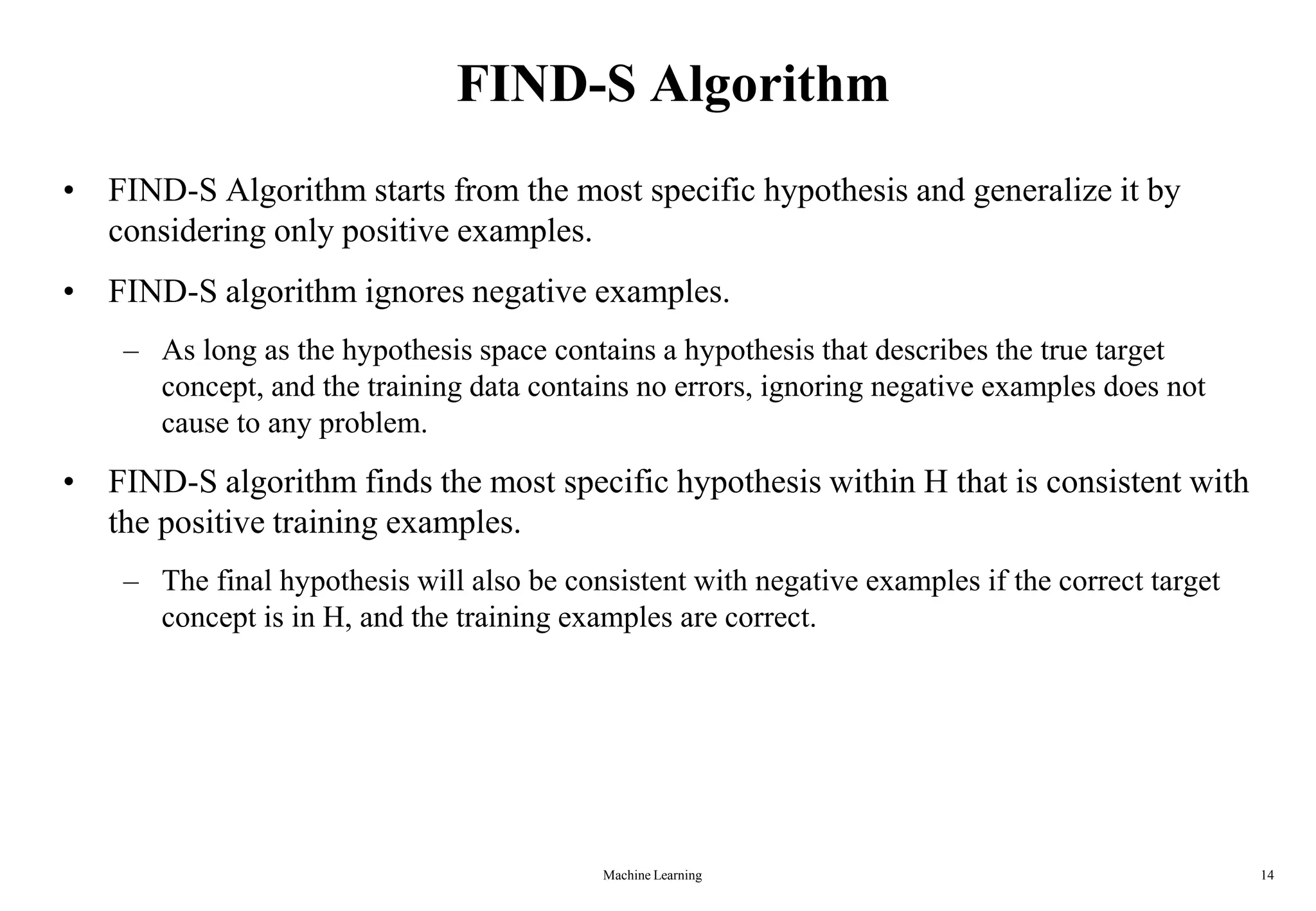 Machine Learning 14
FIND-S Algorithm
• FIND-S Algorithm starts from the most specific hypothesis and generalize it by
considering only positive examples.
• FIND-S algorithm ignores negative examples.
– As long as the hypothesis space contains a hypothesis that describes the true target
concept, and the training data contains no errors, ignoring negative examples does not
cause to any problem.
• FIND-S algorithm finds the most specific hypothesis within H that is consistent with
the positive training examples.
– The final hypothesis will also be consistent with negative examples if the correct target
concept is in H, and the training examples are correct.
 