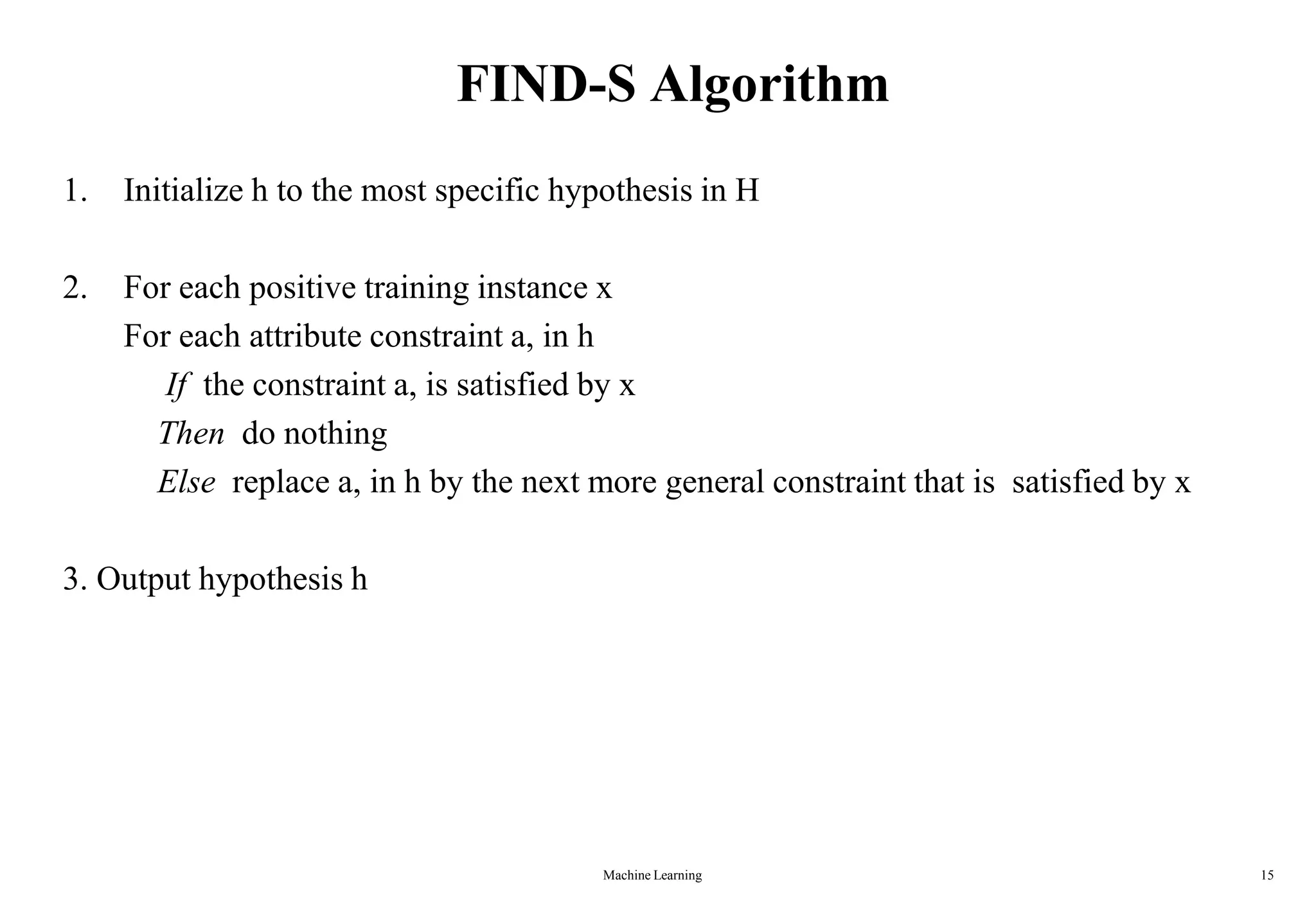 Machine Learning 15
FIND-S Algorithm
1. Initialize h to the most specific hypothesis in H
2. For each positive training instance x
For each attribute constraint a, in h
If the constraint a, is satisfied by x
Then do nothing
Else replace a, in h by the next more general constraint that is satisfied by x
3. Output hypothesis h
 