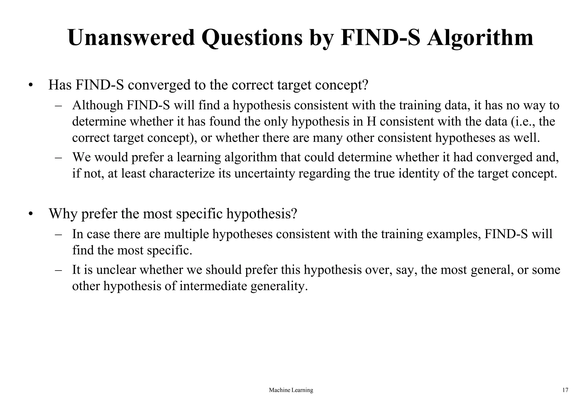 Machine Learning 17
Unanswered Questions by FIND-S Algorithm
• Has FIND-S converged to the correct target concept?
– Although FIND-S will find a hypothesis consistent with the training data, it has no way to
determine whether it has found the only hypothesis in H consistent with the data (i.e., the
correct target concept), or whether there are many other consistent hypotheses as well.
– We would prefer a learning algorithm that could determine whether it had converged and,
if not, at least characterize its uncertainty regarding the true identity of the target concept.
• Why prefer the most specific hypothesis?
– In case there are multiple hypotheses consistent with the training examples, FIND-S will
find the most specific.
– It is unclear whether we should prefer this hypothesis over, say, the most general, or some
other hypothesis of intermediate generality.
 