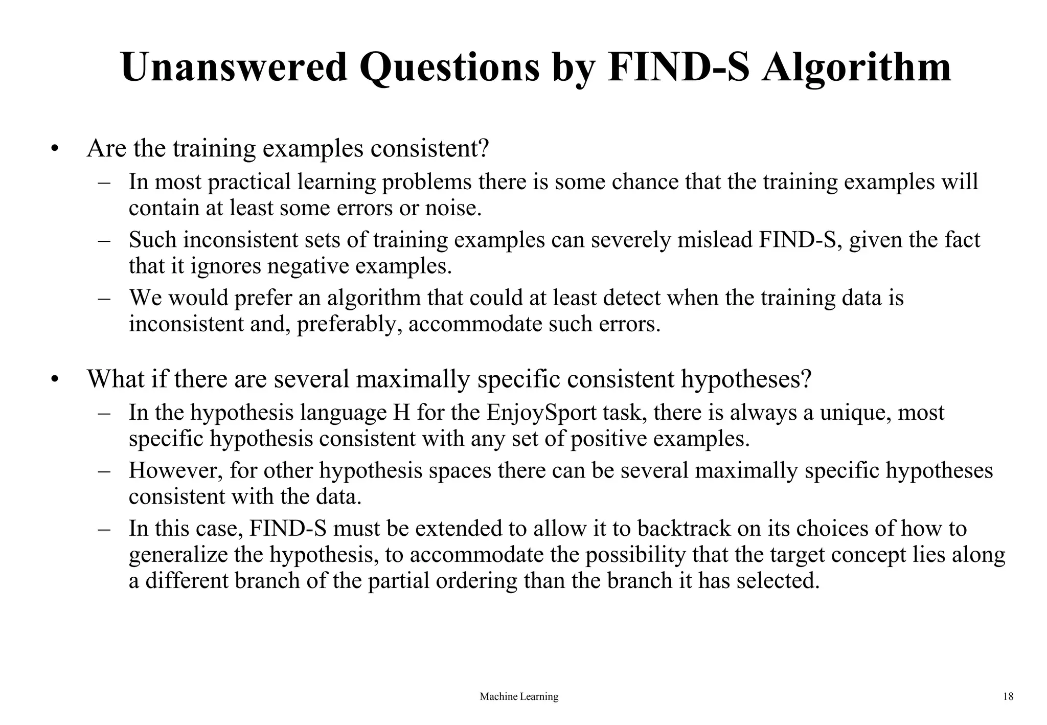 Machine Learning 18
Unanswered Questions by FIND-S Algorithm
• Are the training examples consistent?
– In most practical learning problems there is some chance that the training examples will
contain at least some errors or noise.
– Such inconsistent sets of training examples can severely mislead FIND-S, given the fact
that it ignores negative examples.
– We would prefer an algorithm that could at least detect when the training data is
inconsistent and, preferably, accommodate such errors.
• What if there are several maximally specific consistent hypotheses?
– In the hypothesis language H for the EnjoySport task, there is always a unique, most
specific hypothesis consistent with any set of positive examples.
– However, for other hypothesis spaces there can be several maximally specific hypotheses
consistent with the data.
– In this case, FIND-S must be extended to allow it to backtrack on its choices of how to
generalize the hypothesis, to accommodate the possibility that the target concept lies along
a different branch of the partial ordering than the branch it has selected.
 