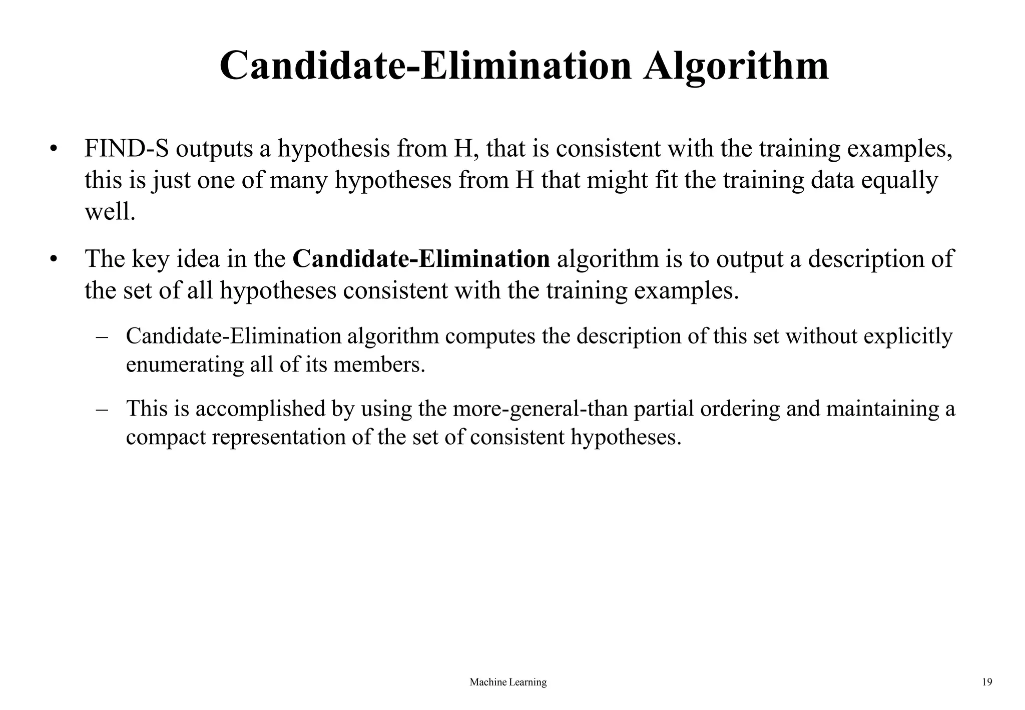 Machine Learning 19
Candidate-Elimination Algorithm
• FIND-S outputs a hypothesis from H, that is consistent with the training examples,
this is just one of many hypotheses from H that might fit the training data equally
well.
• The key idea in the Candidate-Elimination algorithm is to output a description of
the set of all hypotheses consistent with the training examples.
– Candidate-Elimination algorithm computes the description of this set without explicitly
enumerating all of its members.
– This is accomplished by using the more-general-than partial ordering and maintaining a
compact representation of the set of consistent hypotheses.
 