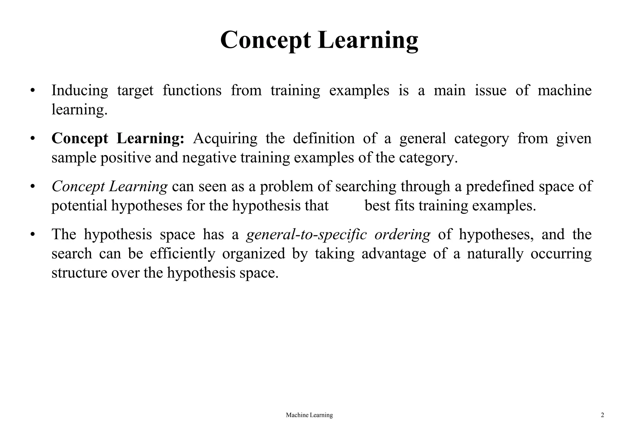 Machine Learning 2
Concept Learning
• Inducing target functions from training examples is a main issue of machine
learning.
• Concept Learning: Acquiring the definition of a general category from given
sample positive and negative training examples of the category.
• Concept Learning can seen as a problem of searching through a predefined space of
potential hypotheses for the hypothesis that best fits training examples.
• The hypothesis space has a general-to-specific ordering of hypotheses, and the
search can be efficiently organized by taking advantage of a naturally occurring
structure over the hypothesis space.
 