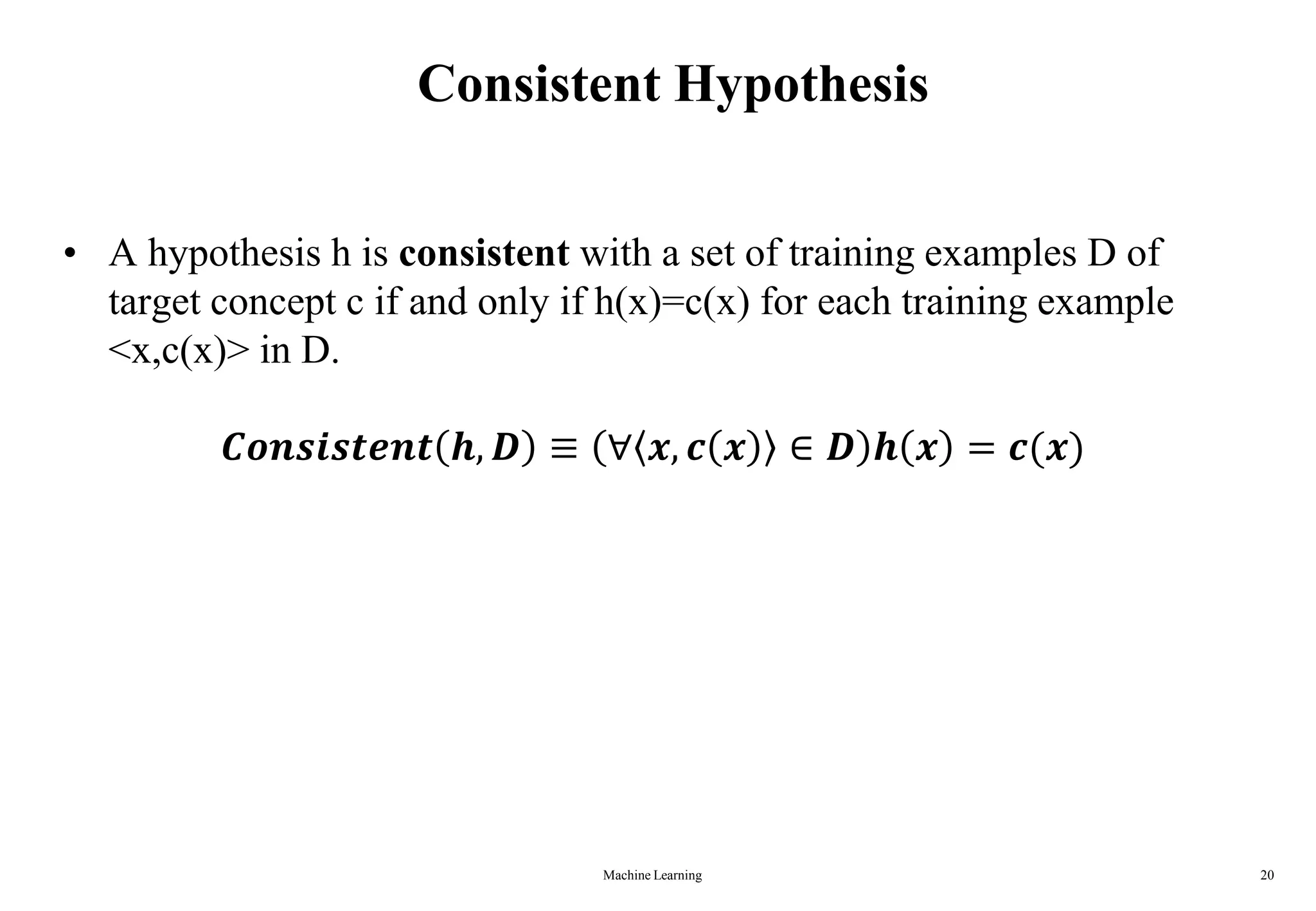 Machine Learning 20
Consistent Hypothesis
• A hypothesis h is consistent with a set of training examples D of
target concept c if and only if h(x)=c(x) for each training example
<x,c(x)> in D.
𝑪𝒐𝒏𝒔𝒊𝒔𝒕𝒆𝒏𝒕 𝒉, 𝑫 ≡ ∀ 𝒙, 𝒄 𝒙 ∈ 𝑫 𝒉 𝒙 = 𝒄(𝒙)
 