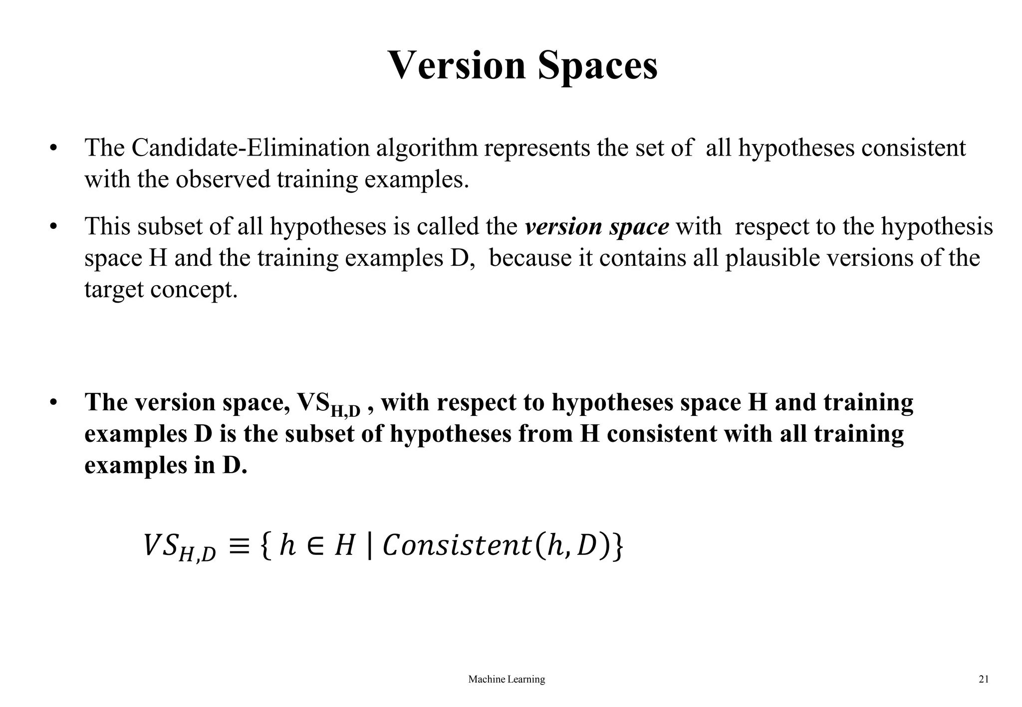 Version Spaces
• The Candidate-Elimination algorithm represents the set of all hypotheses consistent
with the observed training examples.
• This subset of all hypotheses is called the version space with respect to the hypothesis
space H and the training examples D, because it contains all plausible versions of the
target concept.
• The version space, VSH,D , with respect to hypotheses space H and training
examples D is the subset of hypotheses from H consistent with all training
examples in D.
𝑉𝑆𝐻,𝐷 ≡ ℎ ∈ 𝐻 𝐶𝑜𝑛𝑠𝑖𝑠𝑡𝑒𝑛𝑡 ℎ, 𝐷 }
Machine Learning 21
 