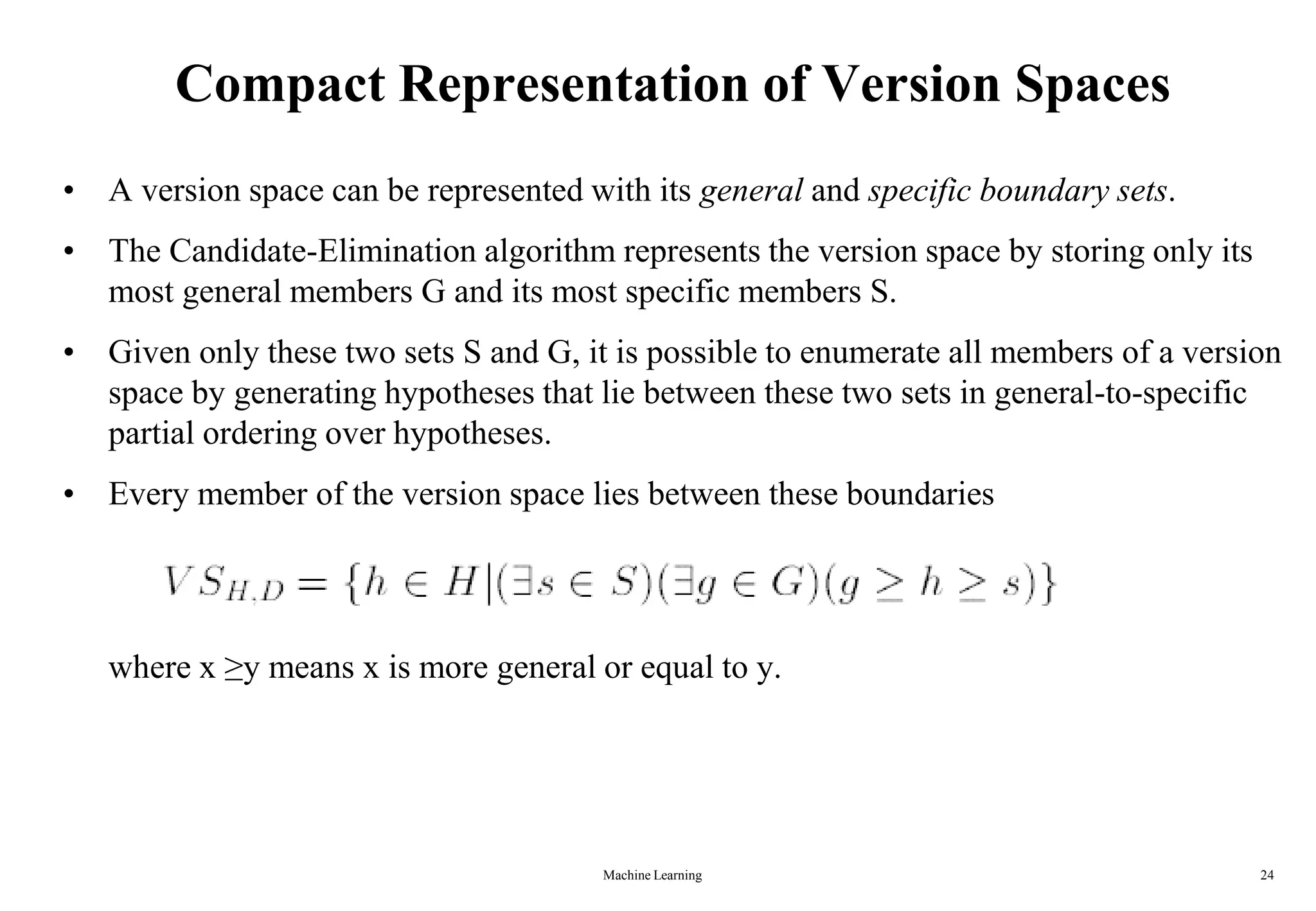 Machine Learning 24
Compact Representation of Version Spaces
• A version space can be represented with its general and specific boundary sets.
• The Candidate-Elimination algorithm represents the version space by storing only its
most general members G and its most specific members S.
• Given only these two sets S and G, it is possible to enumerate all members of a version
space by generating hypotheses that lie between these two sets in general-to-specific
partial ordering over hypotheses.
• Every member of the version space lies between these boundaries
where x ≥y means x is more general or equal to y.
 