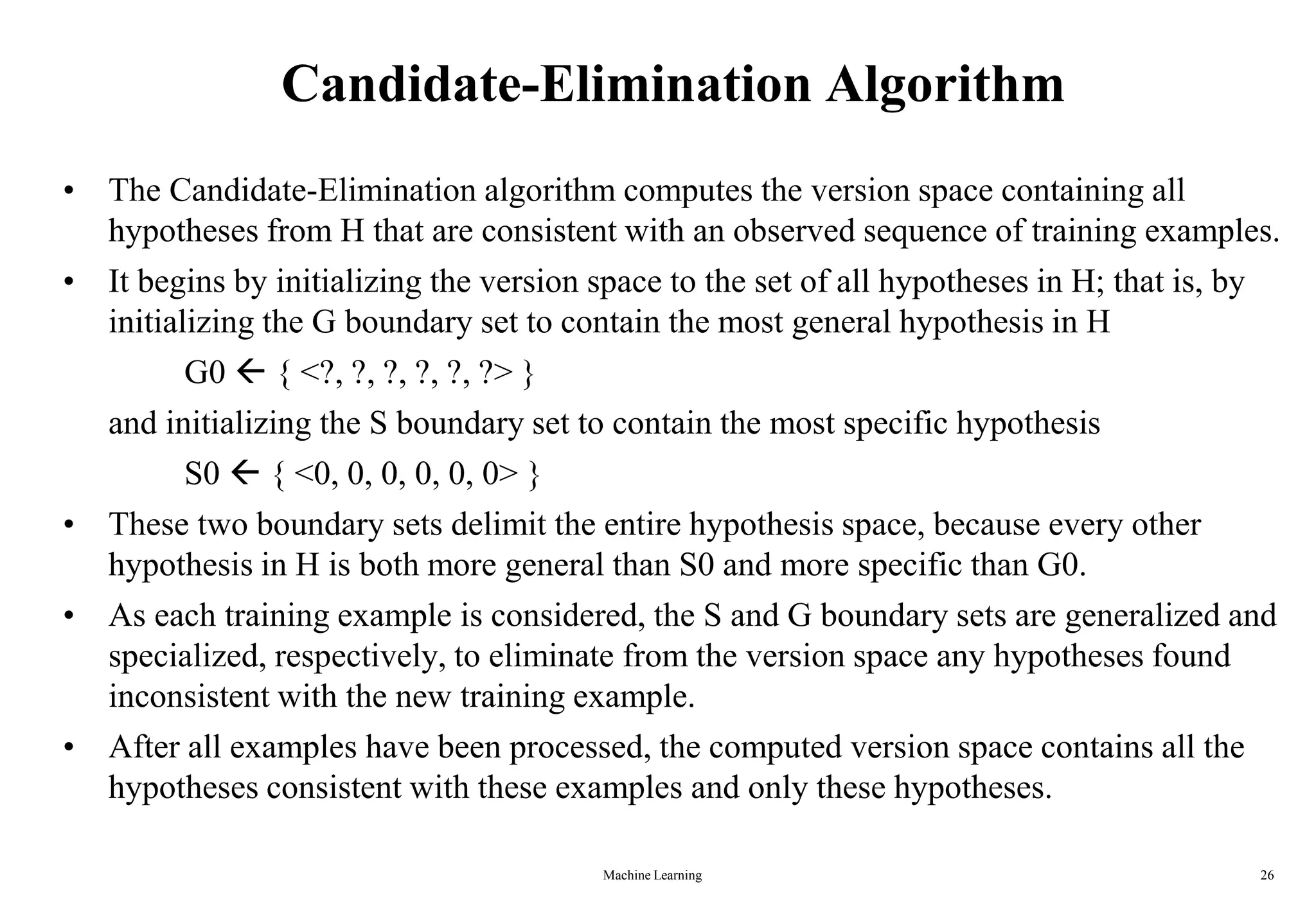 Machine Learning 26
Candidate-Elimination Algorithm
• The Candidate-Elimination algorithm computes the version space containing all
hypotheses from H that are consistent with an observed sequence of training examples.
• It begins by initializing the version space to the set of all hypotheses in H; that is, by
initializing the G boundary set to contain the most general hypothesis in H
G0  { <?, ?, ?, ?, ?, ?> }
and initializing the S boundary set to contain the most specific hypothesis
S0  { <0, 0, 0, 0, 0, 0> }
• These two boundary sets delimit the entire hypothesis space, because every other
hypothesis in H is both more general than S0 and more specific than G0.
• As each training example is considered, the S and G boundary sets are generalized and
specialized, respectively, to eliminate from the version space any hypotheses found
inconsistent with the new training example.
• After all examples have been processed, the computed version space contains all the
hypotheses consistent with these examples and only these hypotheses.
 