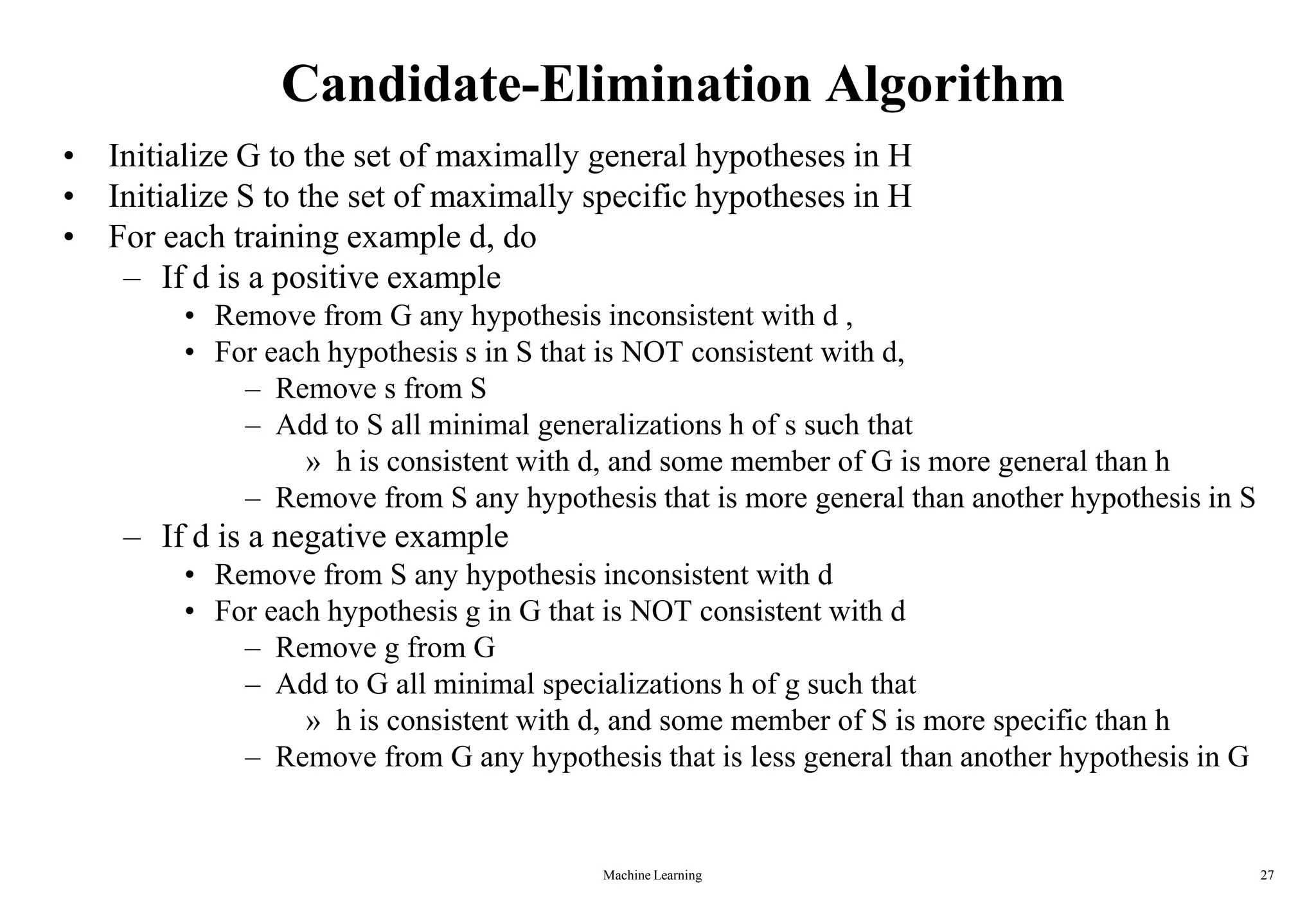 Machine Learning 27
Candidate-Elimination Algorithm
• Initialize G to the set of maximally general hypotheses in H
• Initialize S to the set of maximally specific hypotheses in H
• For each training example d, do
– If d is a positive example
• Remove from G any hypothesis inconsistent with d ,
• For each hypothesis s in S that is NOT consistent with d,
– Remove s from S
– Add to S all minimal generalizations h of s such that
» h is consistent with d, and some member of G is more general than h
– Remove from S any hypothesis that is more general than another hypothesis in S
– If d is a negative example
• Remove from S any hypothesis inconsistent with d
• For each hypothesis g in G that is NOT consistent with d
– Remove g from G
– Add to G all minimal specializations h of g such that
» h is consistent with d, and some member of S is more specific than h
– Remove from G any hypothesis that is less general than another hypothesis in G
 