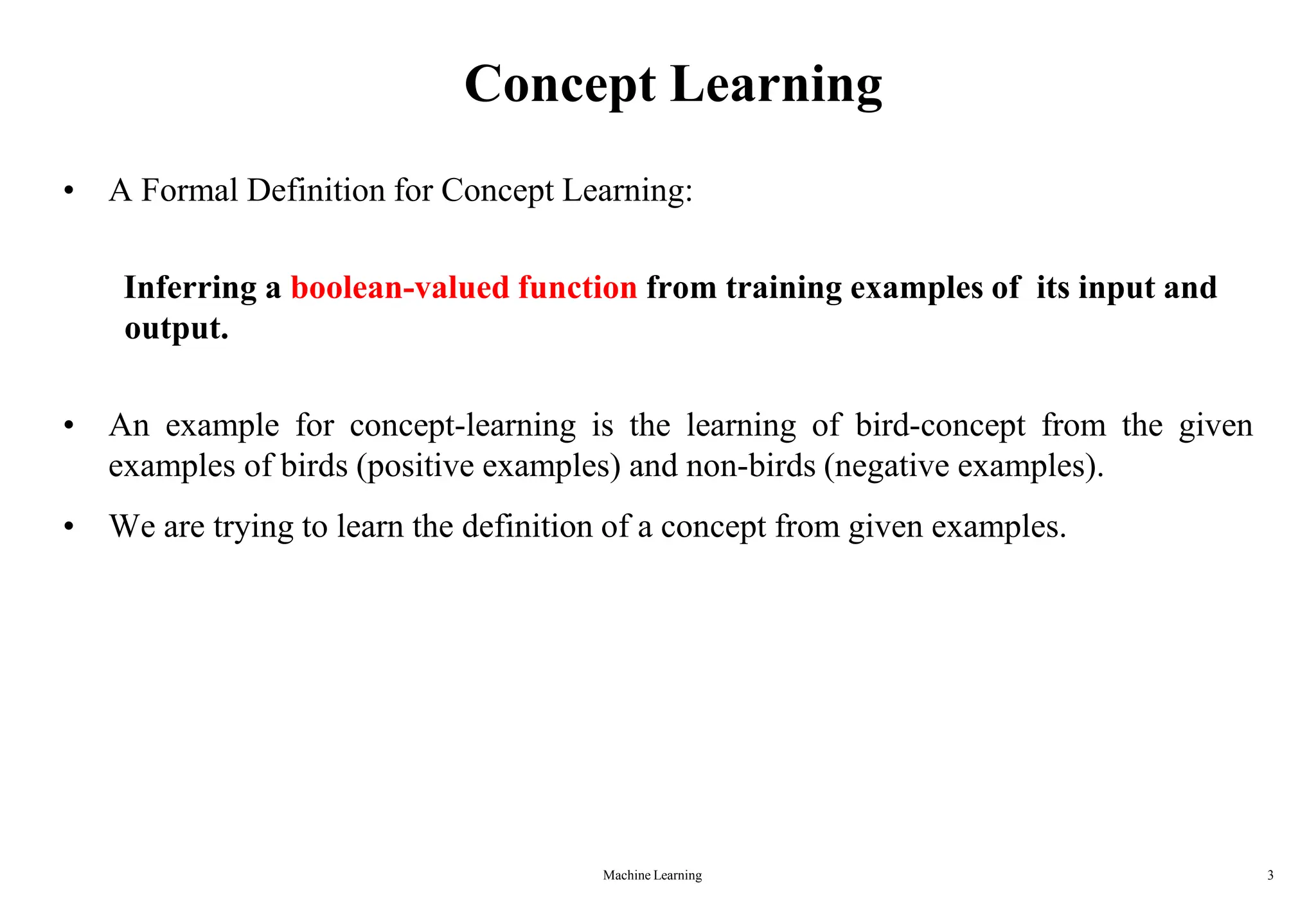 Machine Learning 3
Concept Learning
• A Formal Definition for Concept Learning:
Inferring a boolean-valued function from training examples of its input and
output.
• An example for concept-learning is the learning of bird-concept from the given
examples of birds (positive examples) and non-birds (negative examples).
• We are trying to learn the definition of a concept from given examples.
 