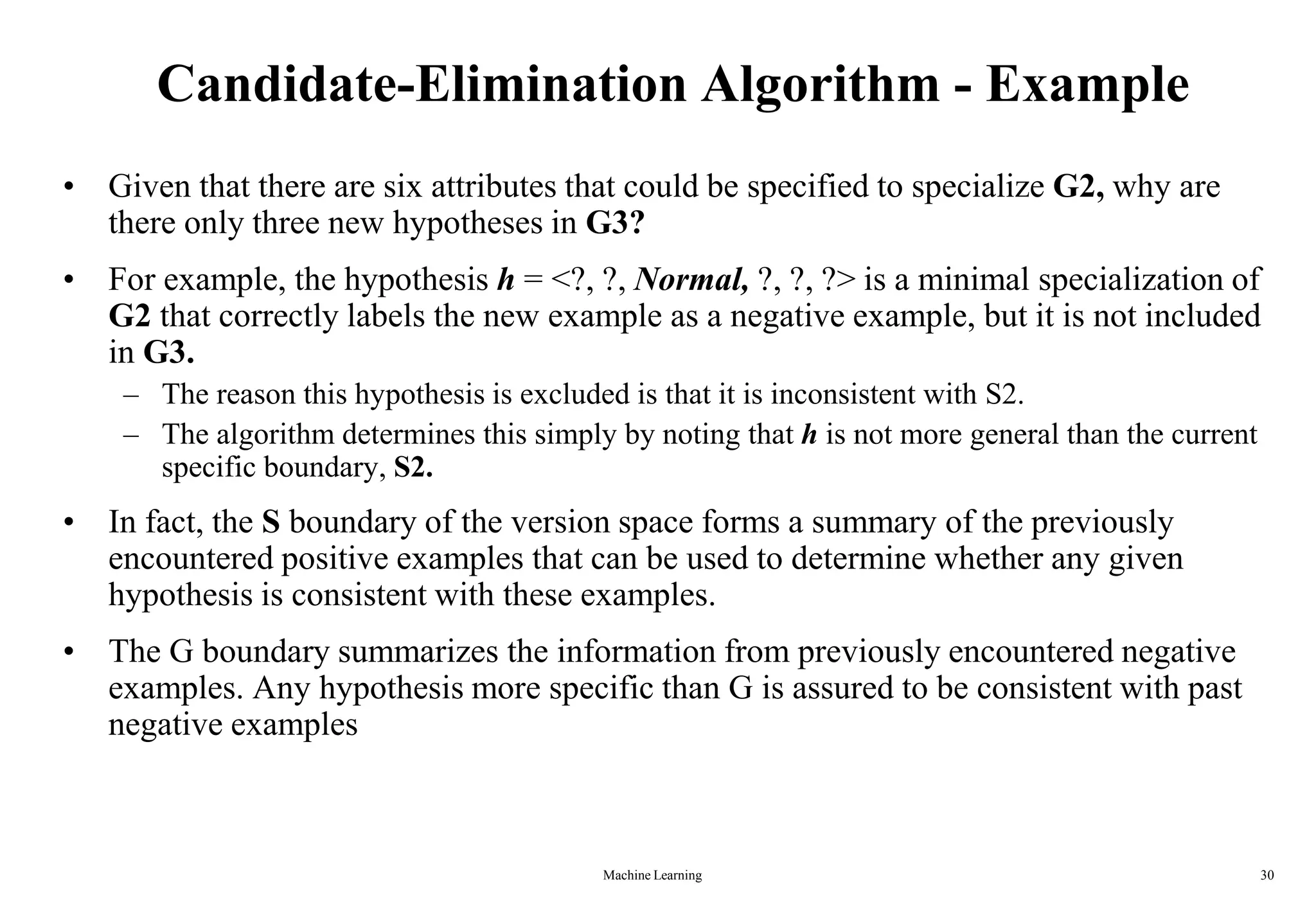 Machine Learning 30
Candidate-Elimination Algorithm - Example
• Given that there are six attributes that could be specified to specialize G2, why are
there only three new hypotheses in G3?
• For example, the hypothesis h = <?, ?, Normal, ?, ?, ?> is a minimal specialization of
G2 that correctly labels the new example as a negative example, but it is not included
in G3.
– The reason this hypothesis is excluded is that it is inconsistent with S2.
– The algorithm determines this simply by noting that h is not more general than the current
specific boundary, S2.
• In fact, the S boundary of the version space forms a summary of the previously
encountered positive examples that can be used to determine whether any given
hypothesis is consistent with these examples.
• The G boundary summarizes the information from previously encountered negative
examples. Any hypothesis more specific than G is assured to be consistent with past
negative examples
 