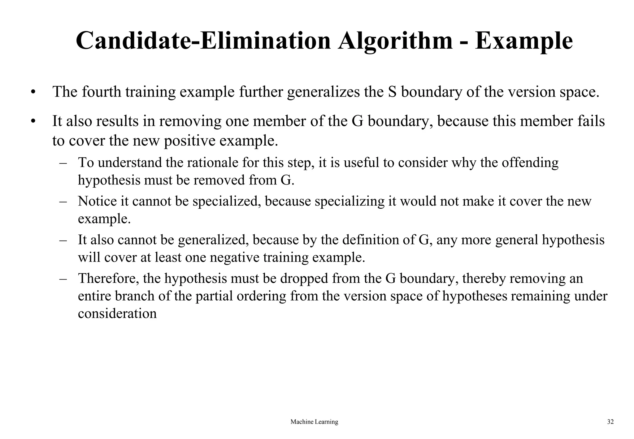 Machine Learning 32
Candidate-Elimination Algorithm - Example
• The fourth training example further generalizes the S boundary of the version space.
• It also results in removing one member of the G boundary, because this member fails
to cover the new positive example.
– To understand the rationale for this step, it is useful to consider why the offending
hypothesis must be removed from G.
– Notice it cannot be specialized, because specializing it would not make it cover the new
example.
– It also cannot be generalized, because by the definition of G, any more general hypothesis
will cover at least one negative training example.
– Therefore, the hypothesis must be dropped from the G boundary, thereby removing an
entire branch of the partial ordering from the version space of hypotheses remaining under
consideration
 