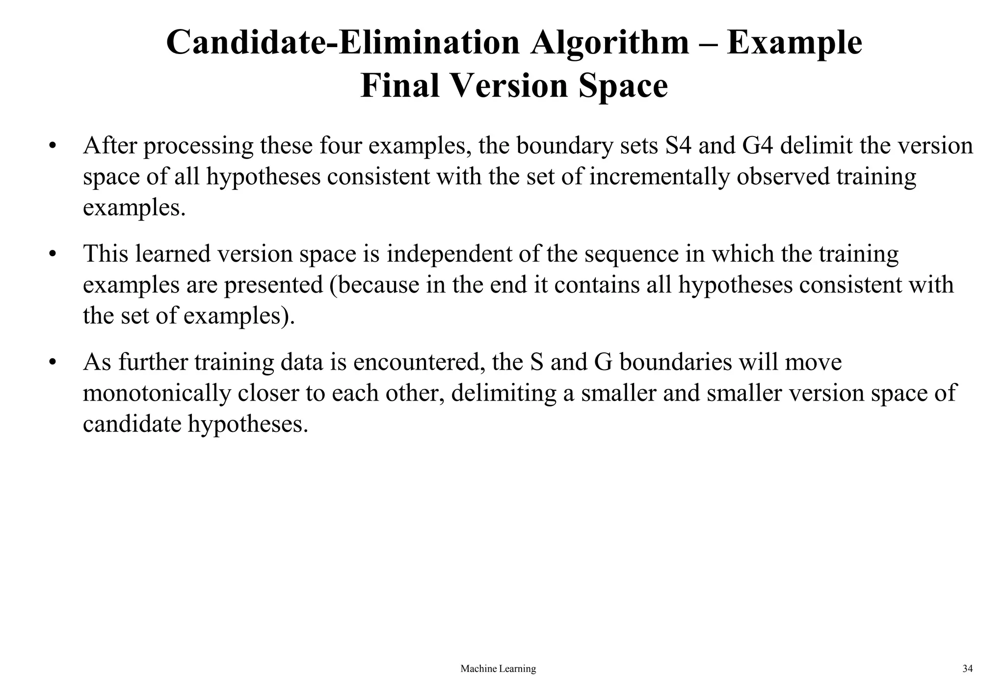 Machine Learning 34
Candidate-Elimination Algorithm – Example
Final Version Space
• After processing these four examples, the boundary sets S4 and G4 delimit the version
space of all hypotheses consistent with the set of incrementally observed training
examples.
• This learned version space is independent of the sequence in which the training
examples are presented (because in the end it contains all hypotheses consistent with
the set of examples).
• As further training data is encountered, the S and G boundaries will move
monotonically closer to each other, delimiting a smaller and smaller version space of
candidate hypotheses.
 