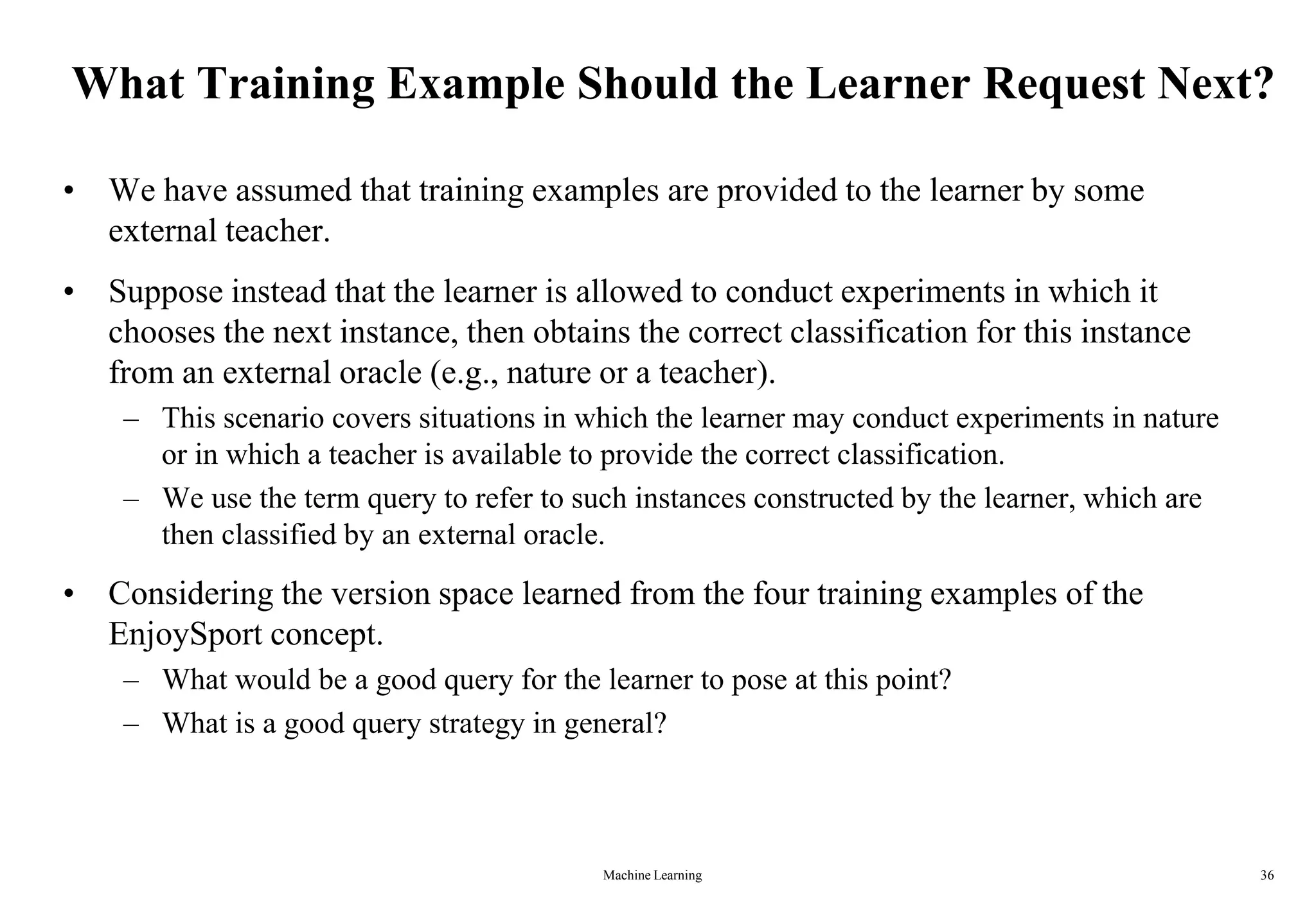 Machine Learning 36
What Training Example Should the Learner Request Next?
• We have assumed that training examples are provided to the learner by some
external teacher.
• Suppose instead that the learner is allowed to conduct experiments in which it
chooses the next instance, then obtains the correct classification for this instance
from an external oracle (e.g., nature or a teacher).
– This scenario covers situations in which the learner may conduct experiments in nature
or in which a teacher is available to provide the correct classification.
– We use the term query to refer to such instances constructed by the learner, which are
then classified by an external oracle.
• Considering the version space learned from the four training examples of the
EnjoySport concept.
– What would be a good query for the learner to pose at this point?
– What is a good query strategy in general?
 