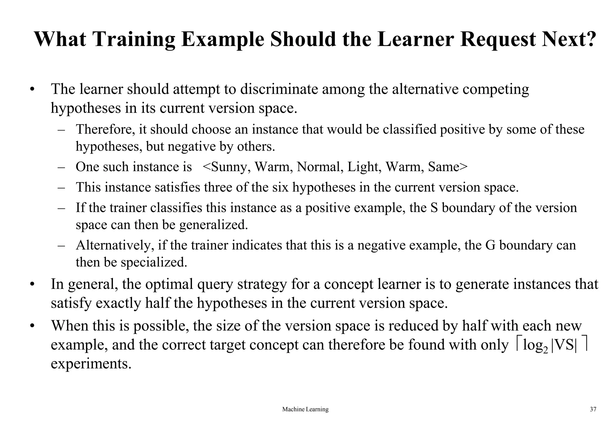 Machine Learning 37
What Training Example Should the Learner Request Next?
• The learner should attempt to discriminate among the alternative competing
hypotheses in its current version space.
– Therefore, it should choose an instance that would be classified positive by some of these
hypotheses, but negative by others.
– One such instance is <Sunny, Warm, Normal, Light, Warm, Same>
– This instance satisfies three of the six hypotheses in the current version space.
– If the trainer classifies this instance as a positive example, the S boundary of the version
space can then be generalized.
– Alternatively, if the trainer indicates that this is a negative example, the G boundary can
then be specialized.
• In general, the optimal query strategy for a concept learner is to generate instances that
satisfy exactly half the hypotheses in the current version space.
• When this is possible, the size of the version space is reduced by half with each new
example, and the correct target concept can therefore be found with only log2 |VS| 
experiments.
 