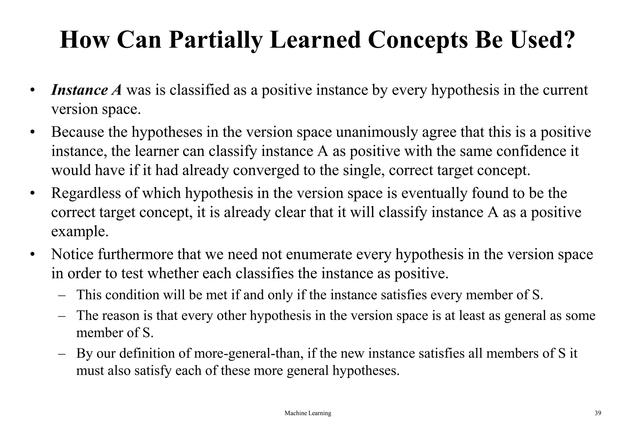 Machine Learning 39
How Can Partially Learned Concepts Be Used?
• Instance A was is classified as a positive instance by every hypothesis in the current
version space.
• Because the hypotheses in the version space unanimously agree that this is a positive
instance, the learner can classify instance A as positive with the same confidence it
would have if it had already converged to the single, correct target concept.
• Regardless of which hypothesis in the version space is eventually found to be the
correct target concept, it is already clear that it will classify instance A as a positive
example.
• Notice furthermore that we need not enumerate every hypothesis in the version space
in order to test whether each classifies the instance as positive.
– This condition will be met if and only if the instance satisfies every member of S.
– The reason is that every other hypothesis in the version space is at least as general as some
member of S.
– By our definition of more-general-than, if the new instance satisfies all members of S it
must also satisfy each of these more general hypotheses.
 