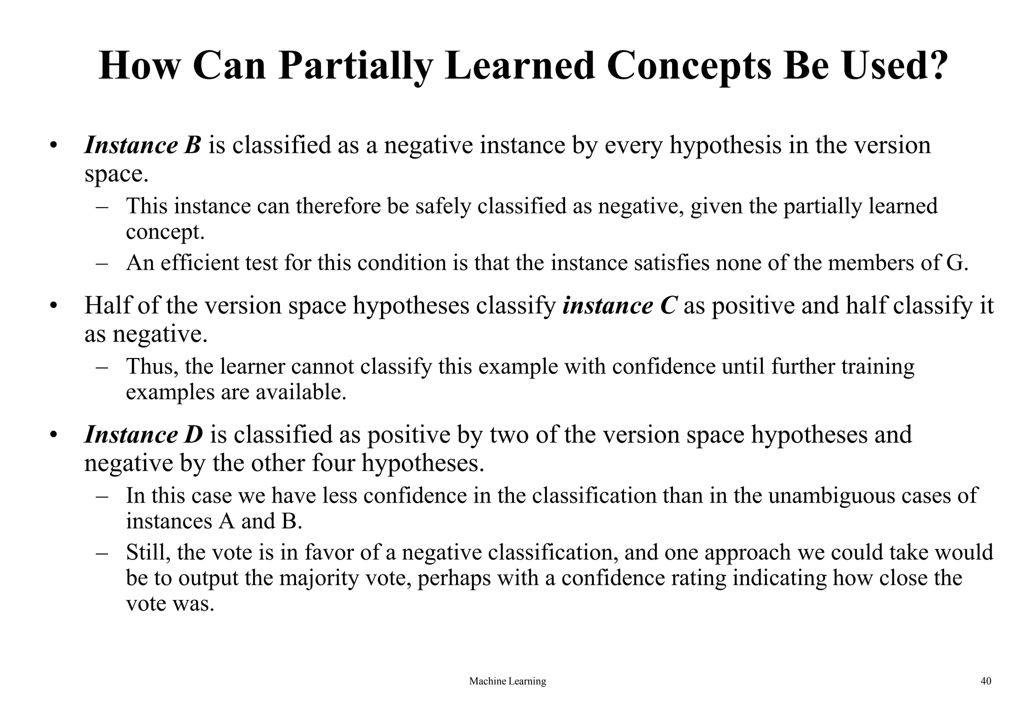 Machine Learning 40
How Can Partially Learned Concepts Be Used?
• Instance B is classified as a negative instance by every hypothesis in the version
space.
– This instance can therefore be safely classified as negative, given the partially learned
concept.
– An efficient test for this condition is that the instance satisfies none of the members of G.
• Half of the version space hypotheses classify instance C as positive and half classify it
as negative.
– Thus, the learner cannot classify this example with confidence until further training
examples are available.
• Instance D is classified as positive by two of the version space hypotheses and
negative by the other four hypotheses.
– In this case we have less confidence in the classification than in the unambiguous cases of
instances A and B.
– Still, the vote is in favor of a negative classification, and one approach we could take would
be to output the majority vote, perhaps with a confidence rating indicating how close the
vote was.
 