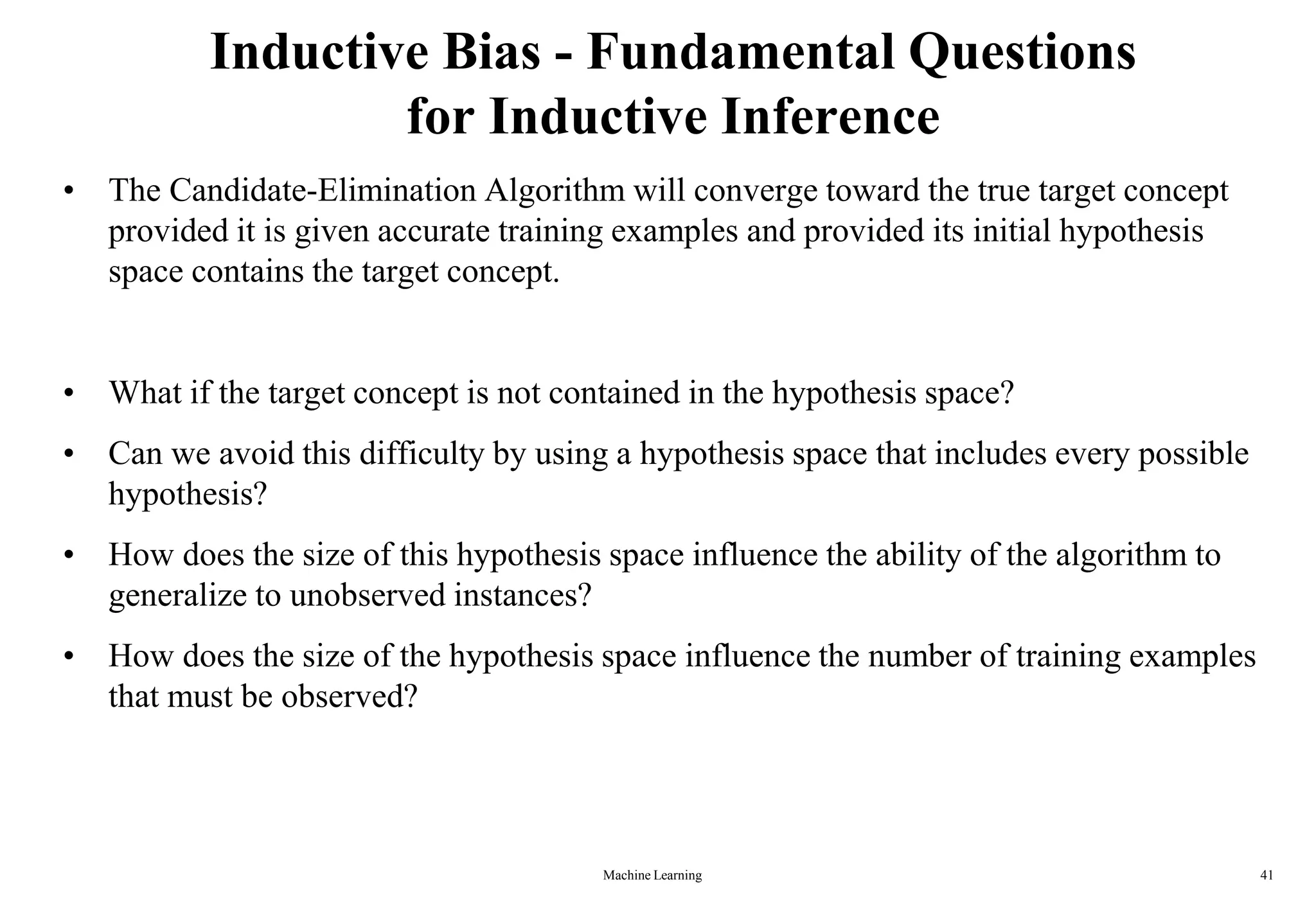 Inductive Bias - Fundamental Questions
for Inductive Inference
• The Candidate-Elimination Algorithm will converge toward the true target concept
provided it is given accurate training examples and provided its initial hypothesis
space contains the target concept.
• What if the target concept is not contained in the hypothesis space?
• Can we avoid this difficulty by using a hypothesis space that includes every possible
hypothesis?
• How does the size of this hypothesis space influence the ability of the algorithm to
generalize to unobserved instances?
• How does the size of the hypothesis space influence the number of training examples
that must be observed?
Machine Learning 41
 