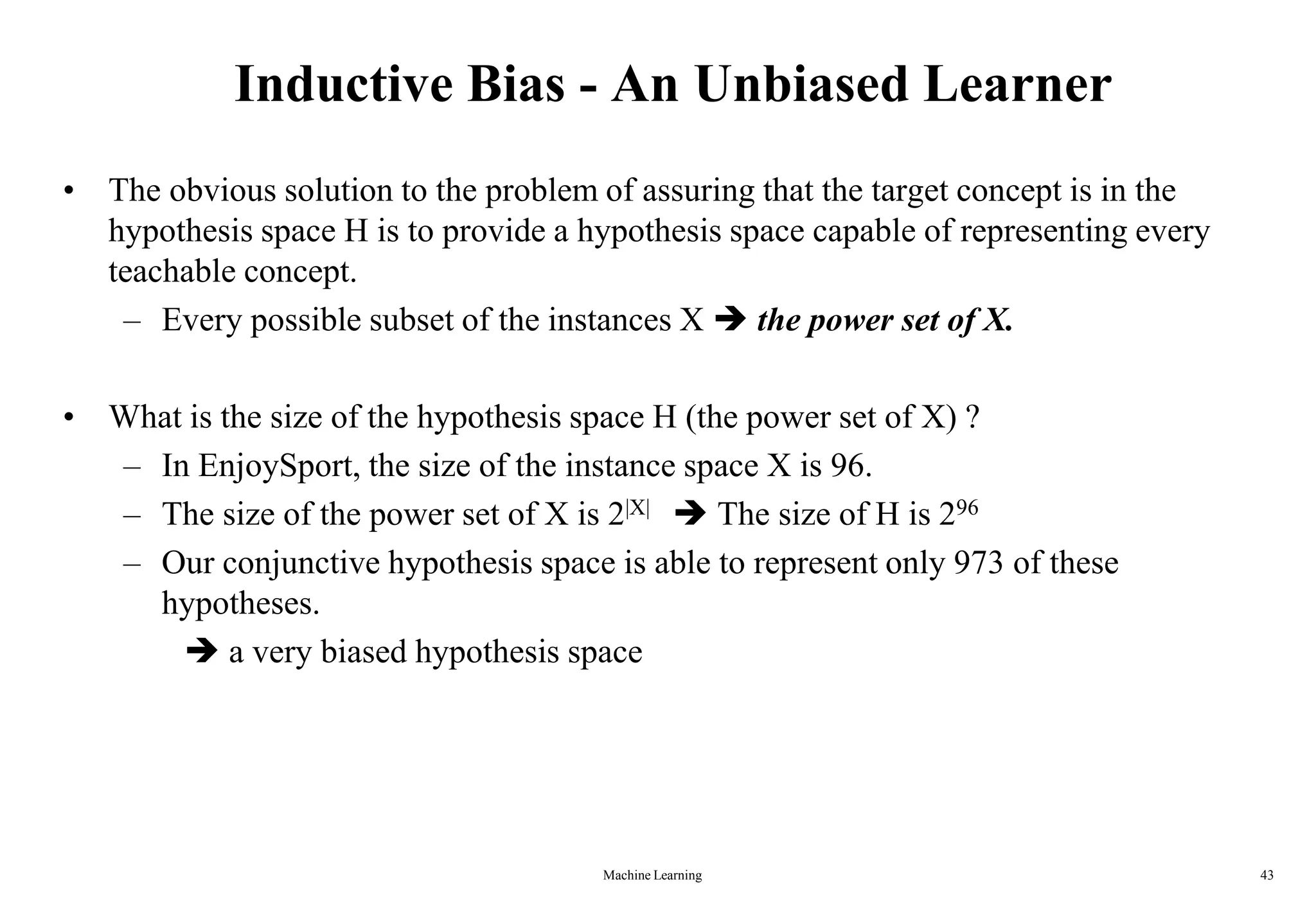 Inductive Bias - An Unbiased Learner
• The obvious solution to the problem of assuring that the target concept is in the
hypothesis space H is to provide a hypothesis space capable of representing every
teachable concept.
– Every possible subset of the instances X  the power set of X.
• What is the size of the hypothesis space H (the power set of X) ?
– In EnjoySport, the size of the instance space X is 96.
– The size of the power set of X is 2|X|  The size of H is 296
– Our conjunctive hypothesis space is able to represent only 973 of these
hypotheses.
 a very biased hypothesis space
Machine Learning 43
 