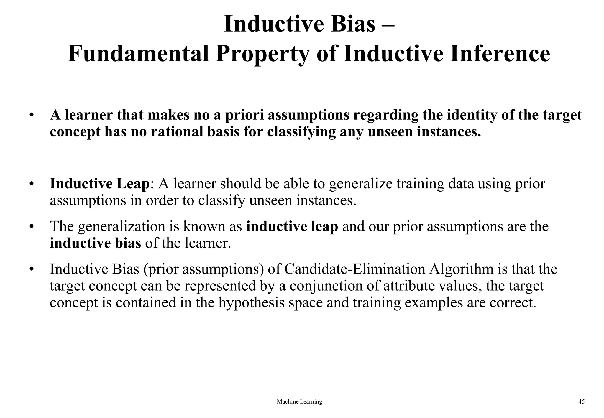 Inductive Bias –
Fundamental Property of Inductive Inference
• A learner that makes no a priori assumptions regarding the identity of the target
concept has no rational basis for classifying any unseen instances.
• Inductive Leap: A learner should be able to generalize training data using prior
assumptions in order to classify unseen instances.
• The generalization is known as inductive leap and our prior assumptions are the
inductive bias of the learner.
• Inductive Bias (prior assumptions) of Candidate-Elimination Algorithm is that the
target concept can be represented by a conjunction of attribute values, the target
concept is contained in the hypothesis space and training examples are correct.
Machine Learning 45
 