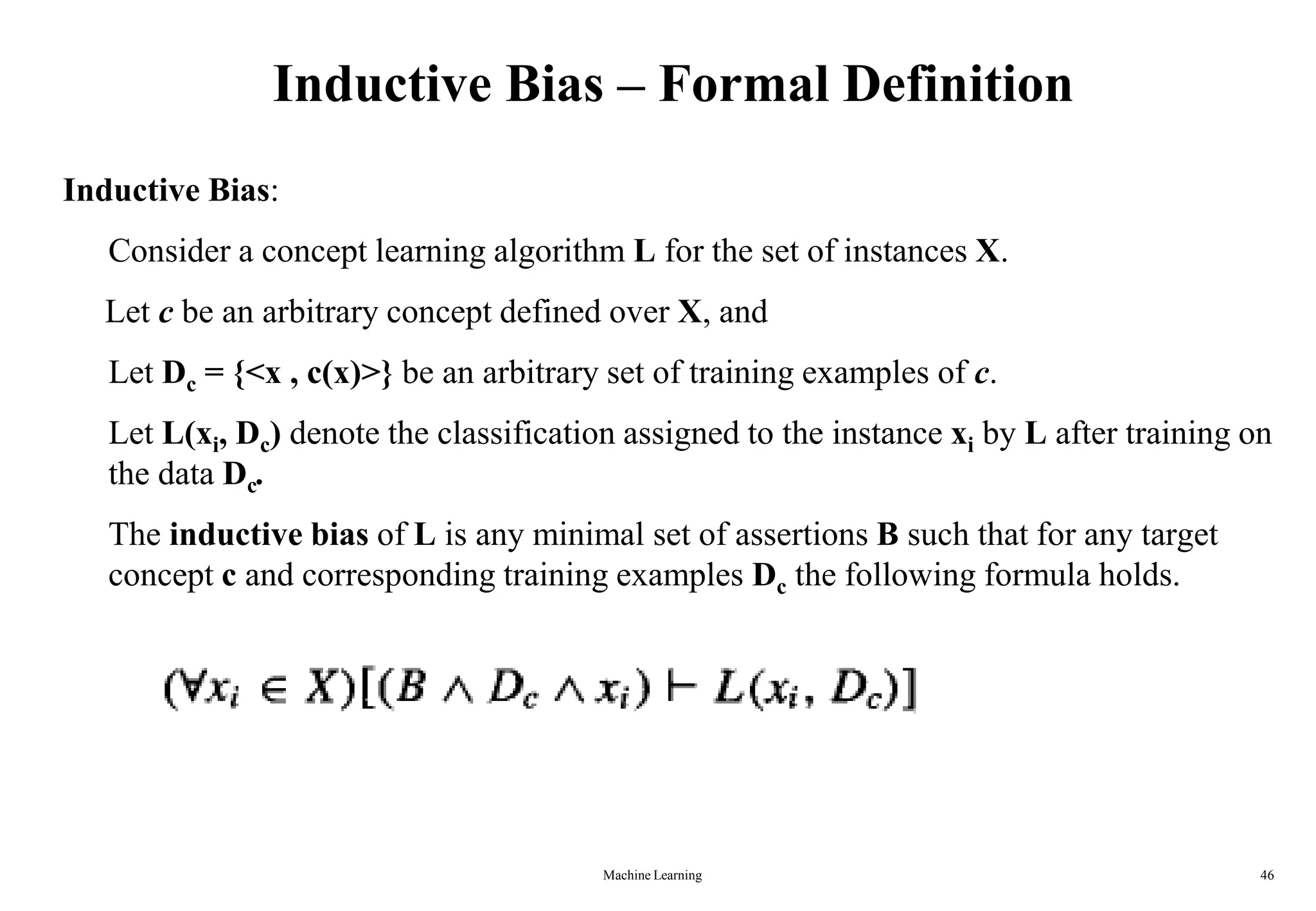 Inductive Bias – Formal Definition
Inductive Bias:
Consider a concept learning algorithm L for the set of instances X.
Let c be an arbitrary concept defined over X, and
Let Dc = {<x , c(x)>} be an arbitrary set of training examples of c.
Let L(xi, Dc) denote the classification assigned to the instance xi by L after training on
the data Dc.
The inductive bias of L is any minimal set of assertions B such that for any target
concept c and corresponding training examples Dc the following formula holds.
Machine Learning 46
 