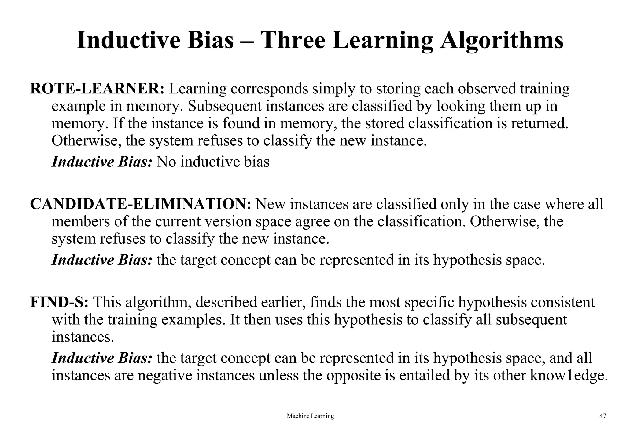 Inductive Bias – Three Learning Algorithms
ROTE-LEARNER: Learning corresponds simply to storing each observed training
example in memory. Subsequent instances are classified by looking them up in
memory. If the instance is found in memory, the stored classification is returned.
Otherwise, the system refuses to classify the new instance.
Inductive Bias: No inductive bias
CANDIDATE-ELIMINATION: New instances are classified only in the case where all
members of the current version space agree on the classification. Otherwise, the
system refuses to classify the new instance.
Inductive Bias: the target concept can be represented in its hypothesis space.
FIND-S: This algorithm, described earlier, finds the most specific hypothesis consistent
with the training examples. It then uses this hypothesis to classify all subsequent
instances.
Inductive Bias: the target concept can be represented in its hypothesis space, and all
instances are negative instances unless the opposite is entailed by its other know1edge.
Machine Learning 47
 