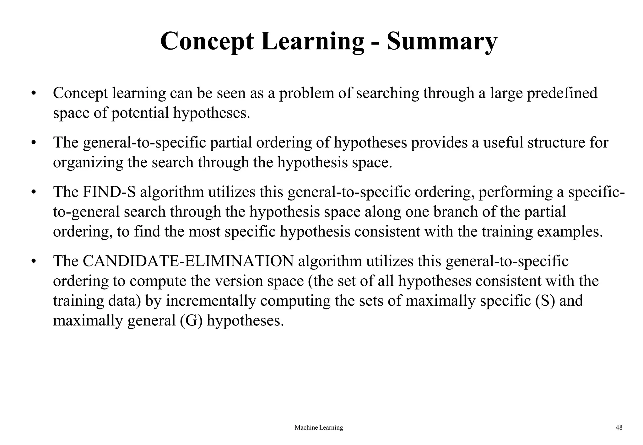 Concept Learning - Summary
• Concept learning can be seen as a problem of searching through a large predefined
space of potential hypotheses.
• The general-to-specific partial ordering of hypotheses provides a useful structure for
organizing the search through the hypothesis space.
• The FIND-S algorithm utilizes this general-to-specific ordering, performing a specific-
to-general search through the hypothesis space along one branch of the partial
ordering, to find the most specific hypothesis consistent with the training examples.
• The CANDIDATE-ELIMINATION algorithm utilizes this general-to-specific
ordering to compute the version space (the set of all hypotheses consistent with the
training data) by incrementally computing the sets of maximally specific (S) and
maximally general (G) hypotheses.
Machine Learning 48
 