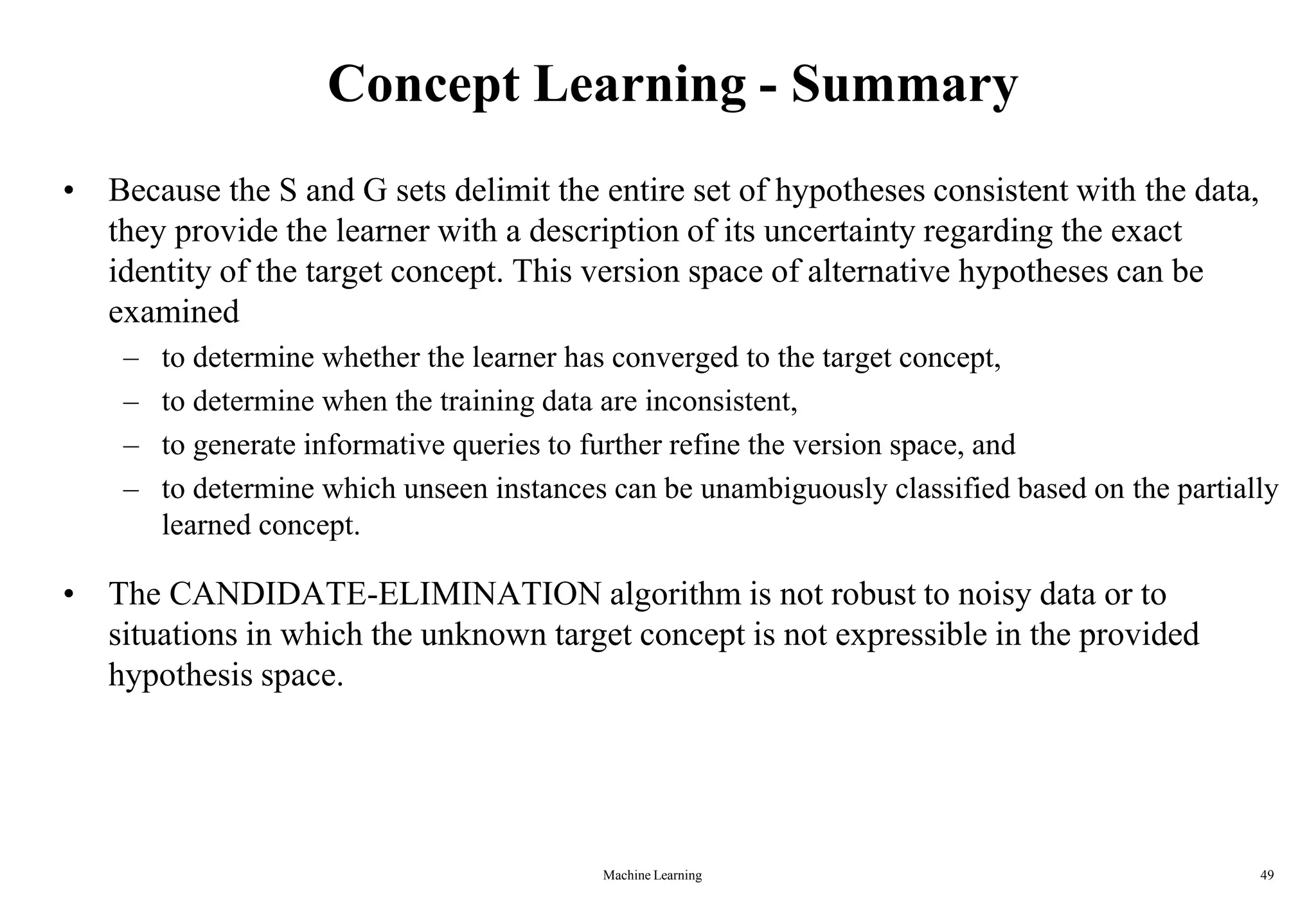 Concept Learning - Summary
• Because the S and G sets delimit the entire set of hypotheses consistent with the data,
they provide the learner with a description of its uncertainty regarding the exact
identity of the target concept. This version space of alternative hypotheses can be
examined
– to determine whether the learner has converged to the target concept,
– to determine when the training data are inconsistent,
– to generate informative queries to further refine the version space, and
– to determine which unseen instances can be unambiguously classified based on the partially
learned concept.
• The CANDIDATE-ELIMINATION algorithm is not robust to noisy data or to
situations in which the unknown target concept is not expressible in the provided
hypothesis space.
Machine Learning 49
 
