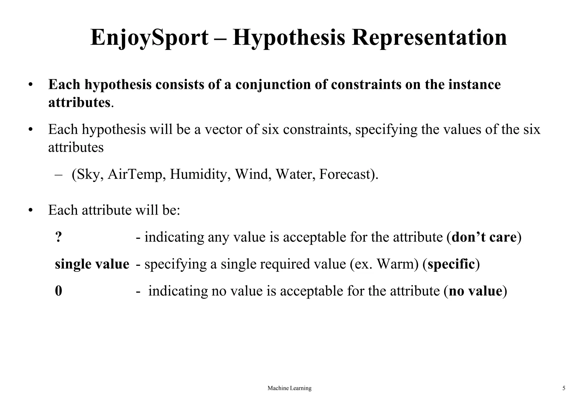 Machine Learning 5
EnjoySport – Hypothesis Representation
• Each hypothesis consists of a conjunction of constraints on the instance
attributes.
• Each hypothesis will be a vector of six constraints, specifying the values of the six
attributes
– (Sky, AirTemp, Humidity, Wind, Water, Forecast).
• Each attribute will be:
? - indicating any value is acceptable for the attribute (don’t care)
single value - specifying a single required value (ex. Warm) (specific)
0 - indicating no value is acceptable for the attribute (no value)
 