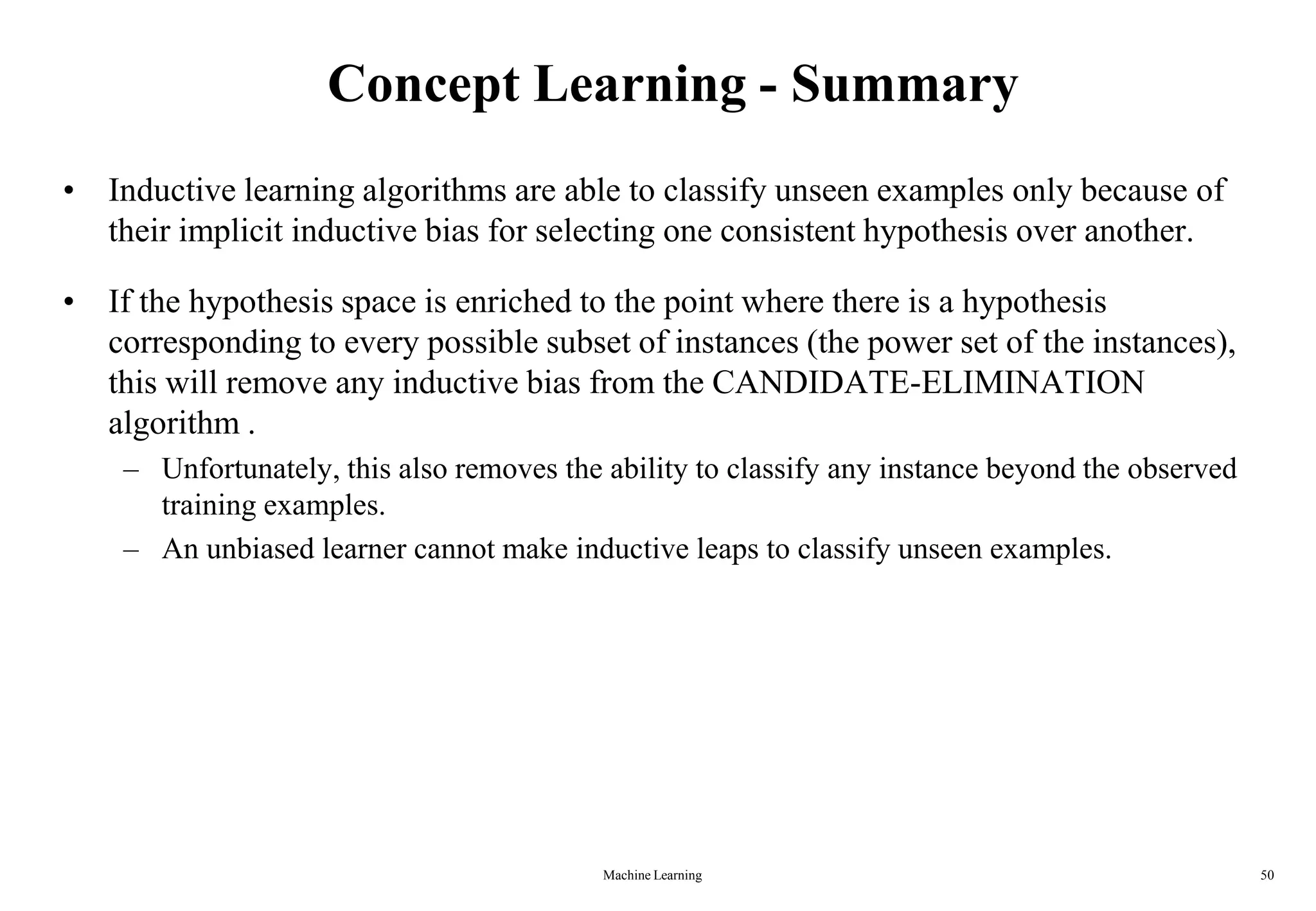 Concept Learning - Summary
• Inductive learning algorithms are able to classify unseen examples only because of
their implicit inductive bias for selecting one consistent hypothesis over another.
• If the hypothesis space is enriched to the point where there is a hypothesis
corresponding to every possible subset of instances (the power set of the instances),
this will remove any inductive bias from the CANDIDATE-ELIMINATION
algorithm .
– Unfortunately, this also removes the ability to classify any instance beyond the observed
training examples.
– An unbiased learner cannot make inductive leaps to classify unseen examples.
Machine Learning 50
 