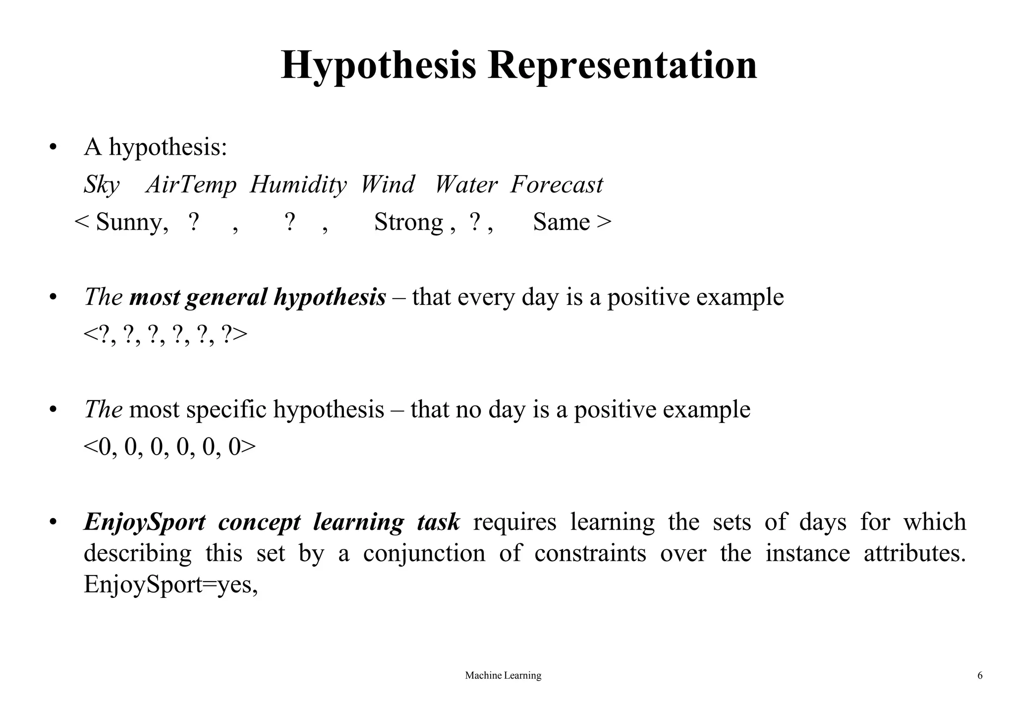 Machine Learning 6
Hypothesis Representation
• A hypothesis:
Sky AirTemp Humidity Wind Water Forecast
< Sunny, ? , ? , Strong , ? , Same >
• The most general hypothesis – that every day is a positive example
<?, ?, ?, ?, ?, ?>
• The most specific hypothesis – that no day is a positive example
<0, 0, 0, 0, 0, 0>
• EnjoySport concept learning task requires learning the sets of days for which
describing this set by a conjunction of constraints over the instance attributes.
EnjoySport=yes,
 
