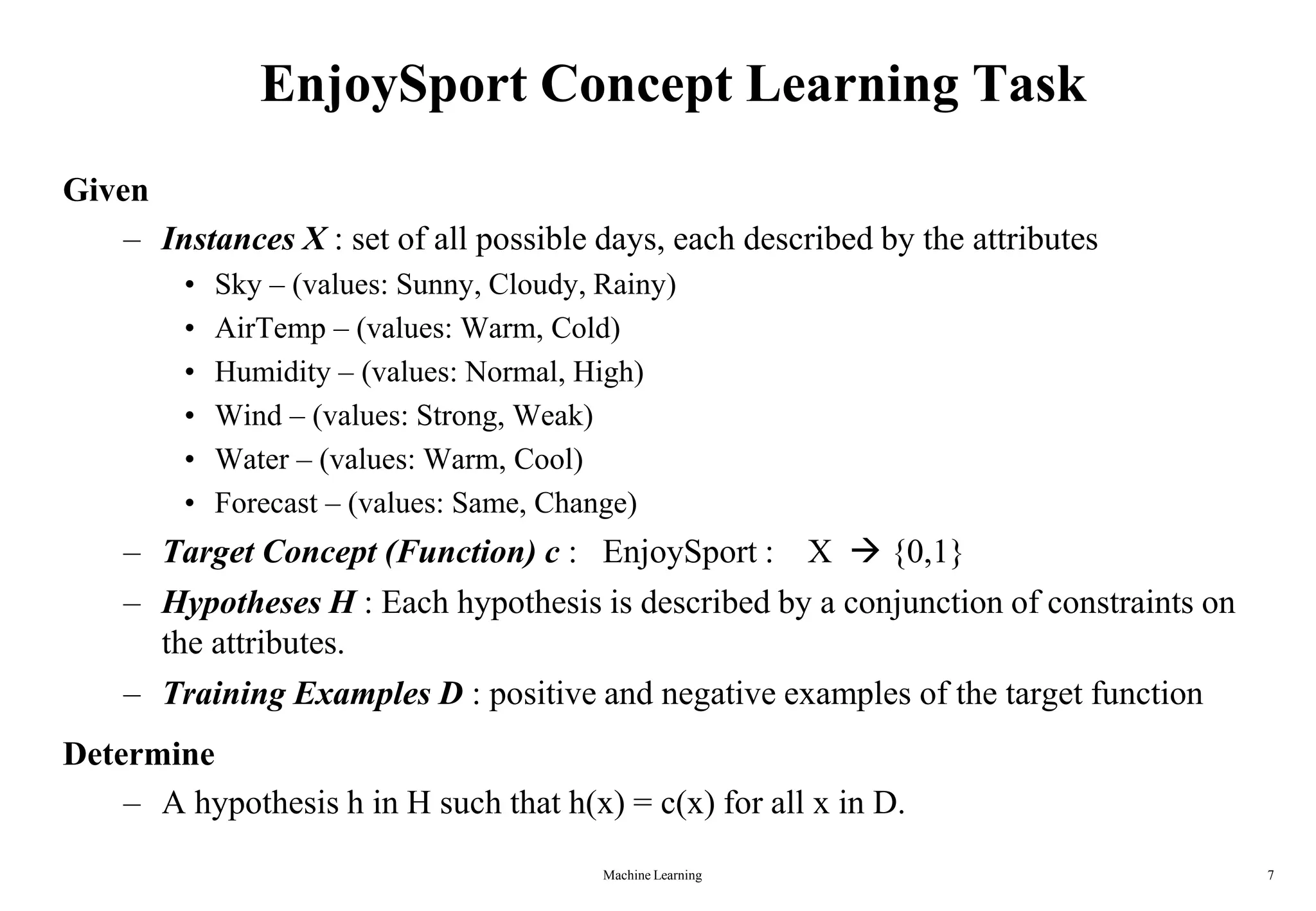 Machine Learning 7
EnjoySport Concept Learning Task
Given
– Instances X : set of all possible days, each described by the attributes
• Sky – (values: Sunny, Cloudy, Rainy)
• AirTemp – (values: Warm, Cold)
• Humidity – (values: Normal, High)
• Wind – (values: Strong, Weak)
• Water – (values: Warm, Cool)
• Forecast – (values: Same, Change)
– Target Concept (Function) c : EnjoySport : X  {0,1}
– Hypotheses H : Each hypothesis is described by a conjunction of constraints on
the attributes.
– Training Examples D : positive and negative examples of the target function
Determine
– A hypothesis h in H such that h(x) = c(x) for all x in D.
 