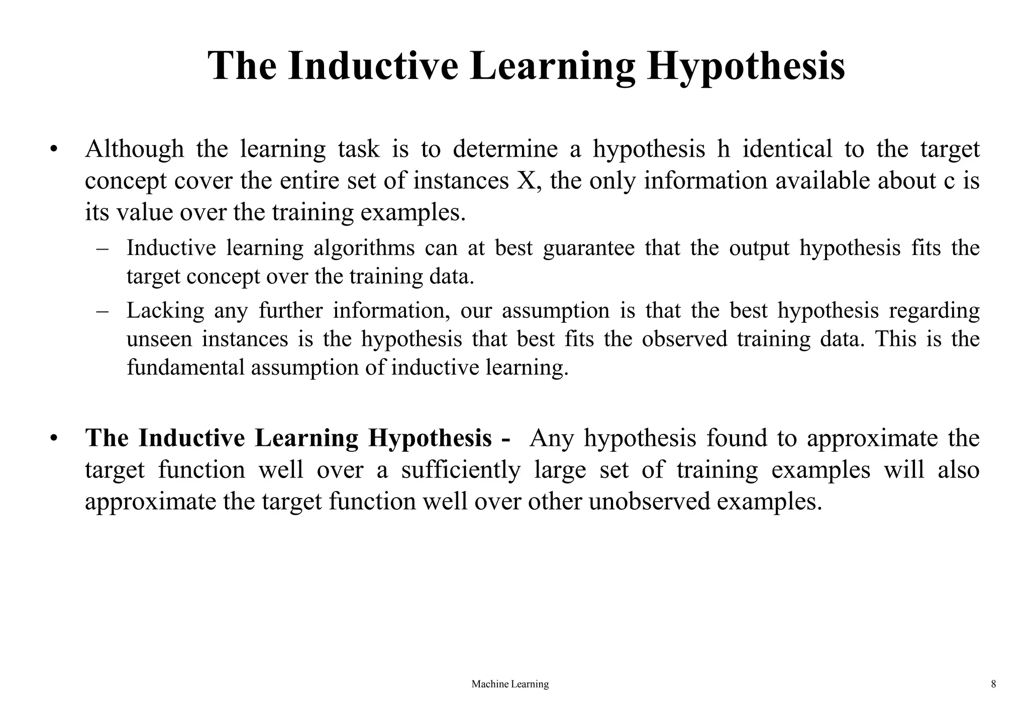 Machine Learning 8
The Inductive Learning Hypothesis
• Although the learning task is to determine a hypothesis h identical to the target
concept cover the entire set of instances X, the only information available about c is
its value over the training examples.
– Inductive learning algorithms can at best guarantee that the output hypothesis fits the
target concept over the training data.
– Lacking any further information, our assumption is that the best hypothesis regarding
unseen instances is the hypothesis that best fits the observed training data. This is the
fundamental assumption of inductive learning.
• The Inductive Learning Hypothesis - Any hypothesis found to approximate the
target function well over a sufficiently large set of training examples will also
approximate the target function well over other unobserved examples.
 