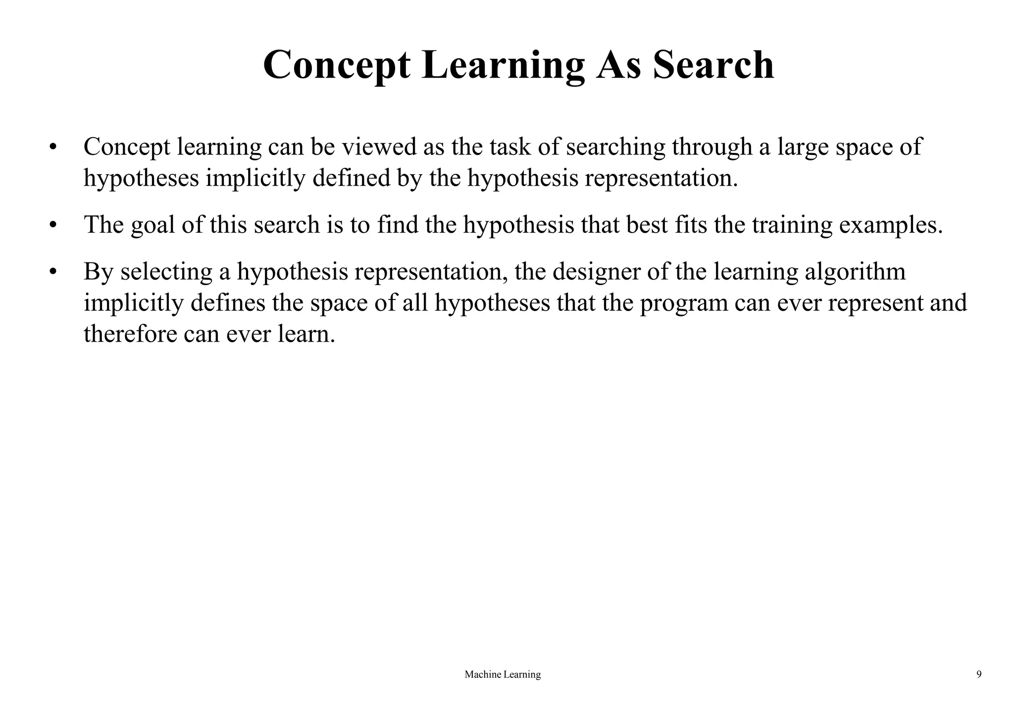 Machine Learning 9
Concept Learning As Search
• Concept learning can be viewed as the task of searching through a large space of
hypotheses implicitly defined by the hypothesis representation.
• The goal of this search is to find the hypothesis that best fits the training examples.
• By selecting a hypothesis representation, the designer of the learning algorithm
implicitly defines the space of all hypotheses that the program can ever represent and
therefore can ever learn.
 