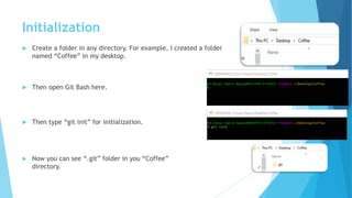 Initialization
 Create a folder in any directory. For example, I created a folder
named “Coffee” in my desktop.
 Then open Git Bash here.
 Then type “git init” for initialization.
 Now you can see “.git” folder in you “Coffee”
directory.
 