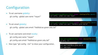 Configuration
 To set username globally:
git config --global user.name “nayan”
 To set email globally:
git config --global user.email “habib@cse.green.edu.bd”
 To set username and email locally:
git config user.name “nayan”
git config user.email “habib@cse.green.edu.bd”
 Now type “git config --list” to show your configuration.
 