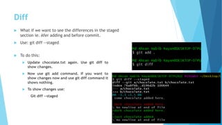 Diff
 What if we want to see the differences in the staged
section ie. Afer adding and before commit.
 Use: git diff --staged
 To do this:
 Update chocolate.txt again. Use git diff to
show changes.
 Now use git add command. If you want to
show changes now and use git diff command it
shows nothing.
 To show changes use:
Git diff --staged
 