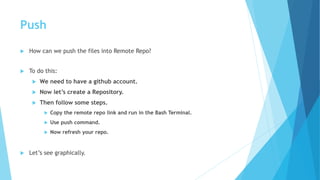 Push
 How can we push the files into Remote Repo?
 To do this:
 We need to have a github account.
 Now let’s create a Repository.
 Then follow some steps.
 Copy the remote repo link and run in the Bash Terminal.
 Use push command.
 Now refresh your repo.
 Let’s see graphically.
 