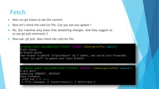 Fetch
 Now run git status to see the commit.
 Now let’s check the cold.txt file. Can you see any update ?
 No. Our machine only know that something changes. And they suggest us
to use git pull command.!!
 Now use: git pull. Now check the cold.txt file.
 