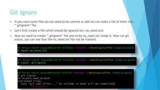 Git Ignore
 If you want some files do not need to be commit or add we can make a list of them into
“.gitignore” file.
 Let’s first create a file which should be ignored (ex: no_need.txt).
 Now we need to create “.gitignore” file and write no_need.txt inside it. Now run git
status, you can see that the no_need.txt file not be tracked.
 