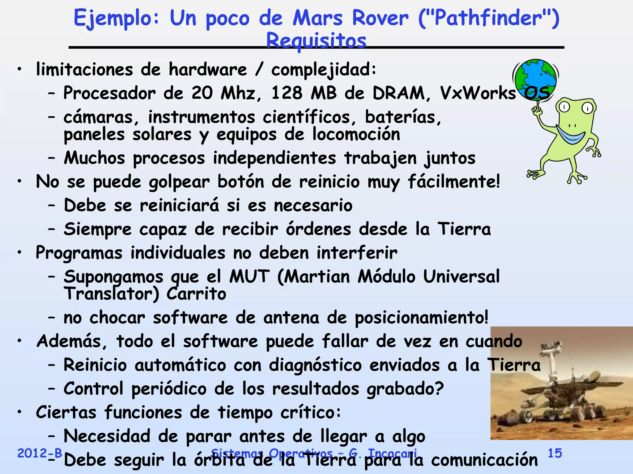 Ejemplo: Un poco de Mars Rover ("Pathfinder")
                        Requisitos
• limitaciones de hardware / complejidad:
    – Procesador de 20 Mhz, 128 MB de DRAM, VxWorks OS
    – cámaras, instrumentos científicos, baterías,
       paneles solares y equipos de locomoción
    – Muchos procesos independientes trabajen juntos
• No se puede golpear botón de reinicio muy fácilmente!
    – Debe se reiniciará si es necesario
    – Siempre capaz de recibir órdenes desde la Tierra
• Programas individuales no deben interferir
    – Supongamos que el MUT (Martian Módulo Universal
       Translator) Carrito
    – no chocar software de antena de posicionamiento!
• Además, todo el software puede fallar de vez en cuando
    – Reinicio automático con diagnóstico enviados a la Tierra
    – Control periódico de los resultados grabado?
• Ciertas funciones de tiempo crítico:
    – Necesidad de parar antes de llegar a algo
2012-B
    – Debe seguir la órbita de la Tierra para la comunicación 15
                        Sistemas Operativos – G. Incacari
 