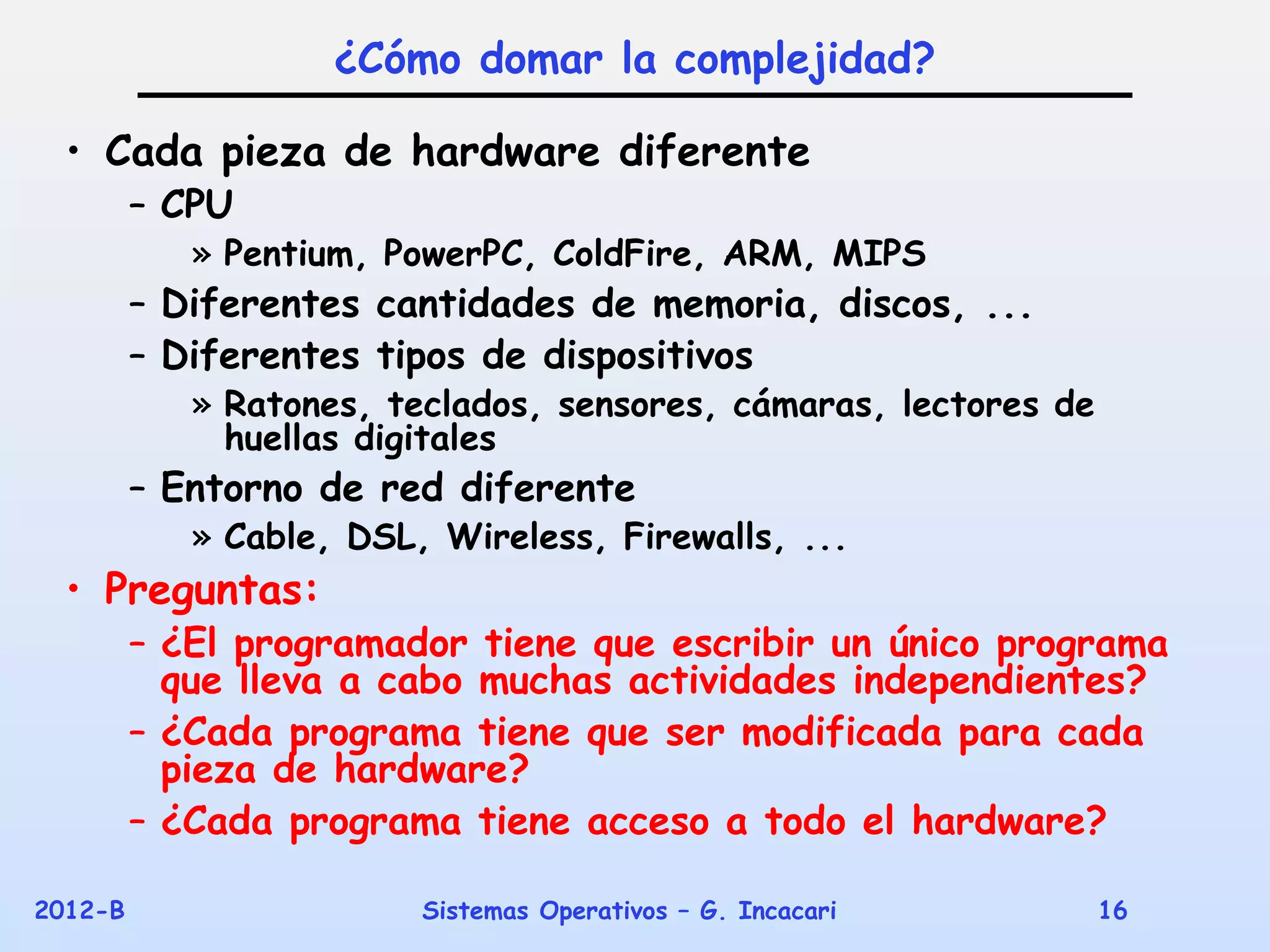 ¿Cómo domar la complejidad?

  • Cada pieza de hardware diferente
         – CPU
            » Pentium, PowerPC, ColdFire, ARM, MIPS
         – Diferentes cantidades de memoria, discos, ...
         – Diferentes tipos de dispositivos
            » Ratones, teclados, sensores, cámaras, lectores de
              huellas digitales
         – Entorno de red diferente
            » Cable, DSL, Wireless, Firewalls, ...
  • Preguntas:
         – ¿El programador tiene que escribir un único programa
           que lleva a cabo muchas actividades independientes?
         – ¿Cada programa tiene que ser modificada para cada
           pieza de hardware?
         – ¿Cada programa tiene acceso a todo el hardware?

2012-B                   Sistemas Operativos – G. Incacari        16
 