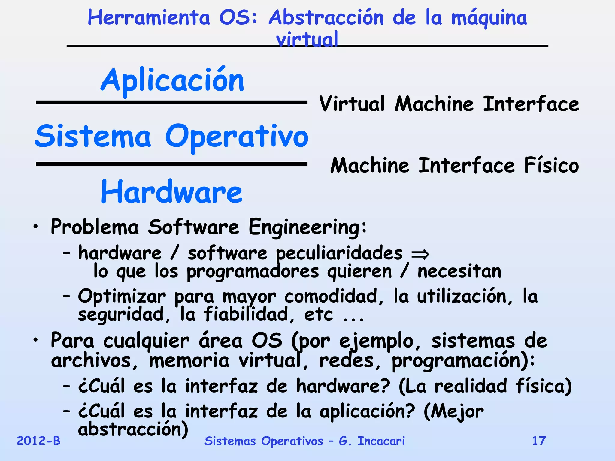 Herramienta OS: Abstracción de la máquina
                            virtual

             Aplicación
                                          Virtual Machine Interface
  Sistema Operativo
                                            Machine Interface Físico
             Hardware
  • Problema Software Engineering:
         – hardware / software peculiaridades ⇒
             lo que los programadores quieren / necesitan
         – Optimizar para mayor comodidad, la utilización, la
           seguridad, la fiabilidad, etc ...
  • Para cualquier área OS (por ejemplo, sistemas de
    archivos, memoria virtual, redes, programación):
         – ¿Cuál es la interfaz de hardware? (La realidad física)
         – ¿Cuál es la interfaz de la aplicación? (Mejor
           abstracción)
2012-B                  Sistemas Operativos – G. Incacari      17
 
