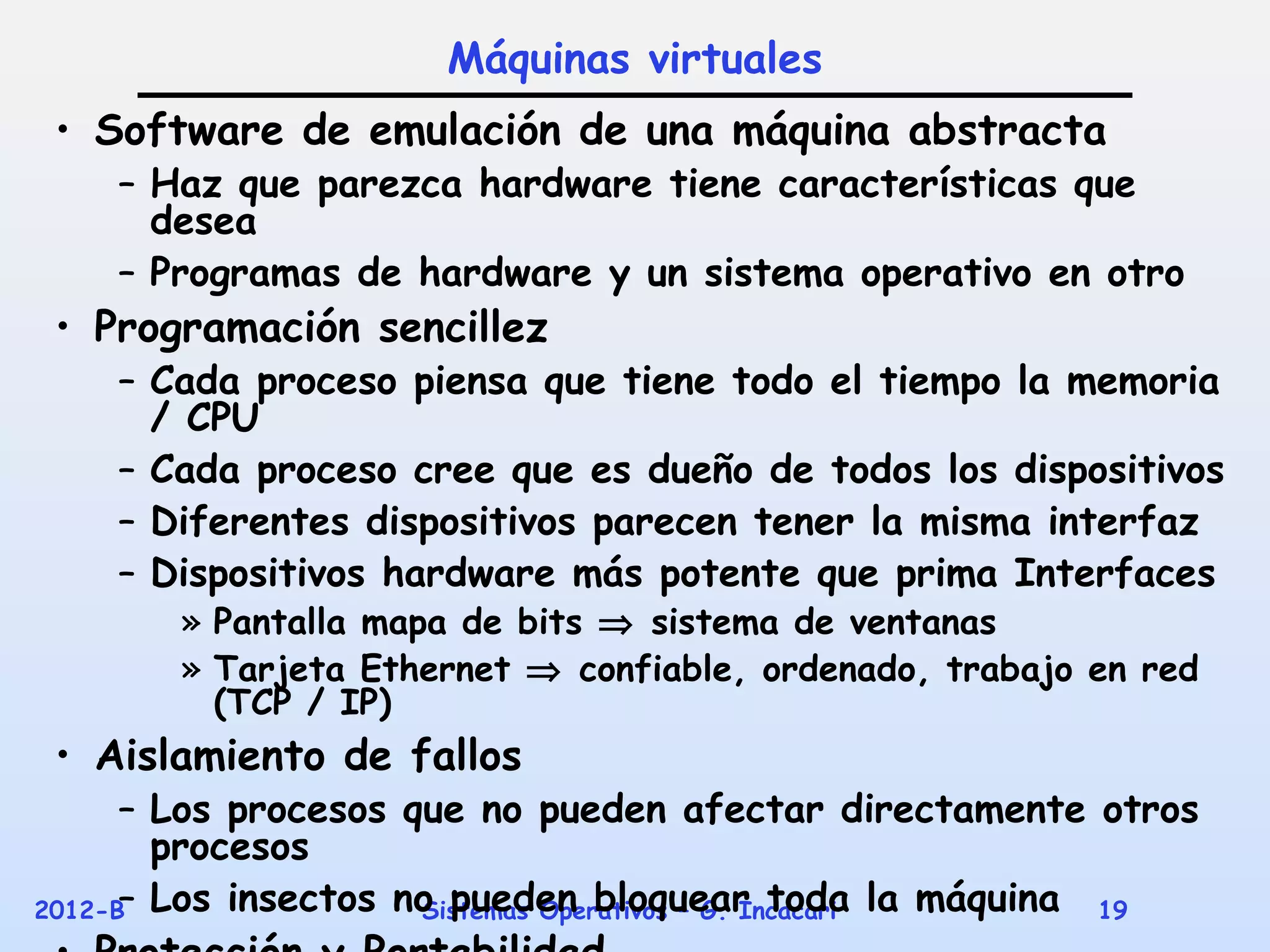 Máquinas virtuales
 • Software de emulación de una máquina abstracta
    – Haz que parezca hardware tiene características que
      desea
    – Programas de hardware y un sistema operativo en otro
 • Programación sencillez
    – Cada proceso piensa que tiene todo el tiempo la memoria
      / CPU
    – Cada proceso cree que es dueño de todos los dispositivos
    – Diferentes dispositivos parecen tener la misma interfaz
    – Dispositivos hardware más potente que prima Interfaces
       » Pantalla mapa de bits ⇒ sistema de ventanas
       » Tarjeta Ethernet ⇒ confiable, ordenado, trabajo en red
         (TCP / IP)
 • Aislamiento de fallos
      – Los procesos que no pueden afectar directamente otros
        procesos
2012-B Los insectos no pueden bloquear toda la máquina
      –               Sistemas Operativos – G. Incacari 19
 