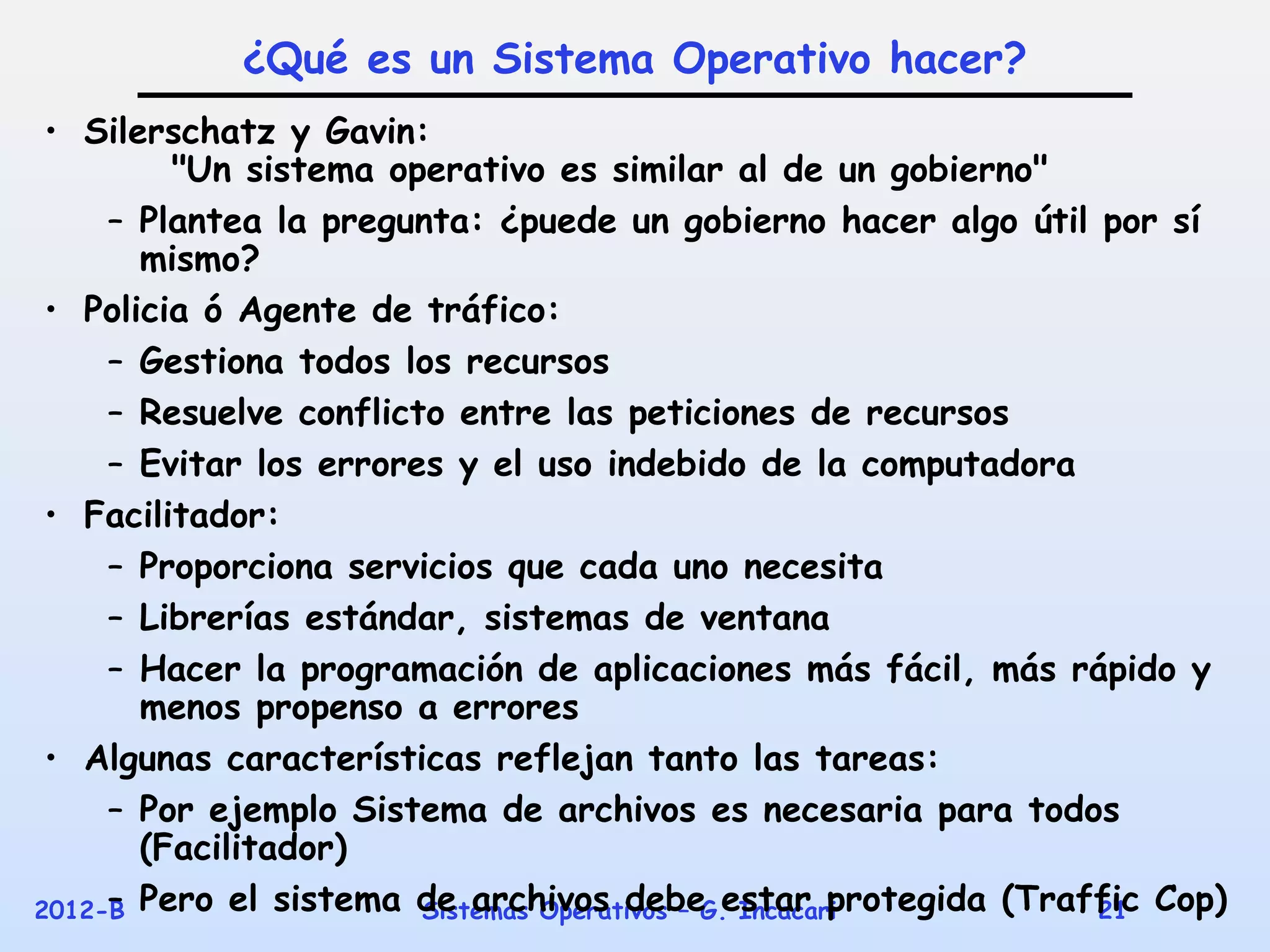 ¿Qué es un Sistema Operativo hacer?
 • Silerschatz y Gavin:
         "Un sistema operativo es similar al de un gobierno"
     – Plantea la pregunta: ¿puede un gobierno hacer algo útil por sí
       mismo?
 • Policia ó Agente de tráfico:
     – Gestiona todos los recursos
     – Resuelve conflicto entre las peticiones de recursos
     – Evitar los errores y el uso indebido de la computadora
 • Facilitador:
     – Proporciona servicios que cada uno necesita
     – Librerías estándar, sistemas de ventana
     – Hacer la programación de aplicaciones más fácil, más rápido y
       menos propenso a errores
 • Algunas características reflejan tanto las tareas:
     – Por ejemplo Sistema de archivos es necesaria para todos
       (Facilitador)
2012-B Pero el sistema de archivos debe estar protegida (Traffic Cop)
     –                  Sistemas Operativos – G. Incacari      21
 