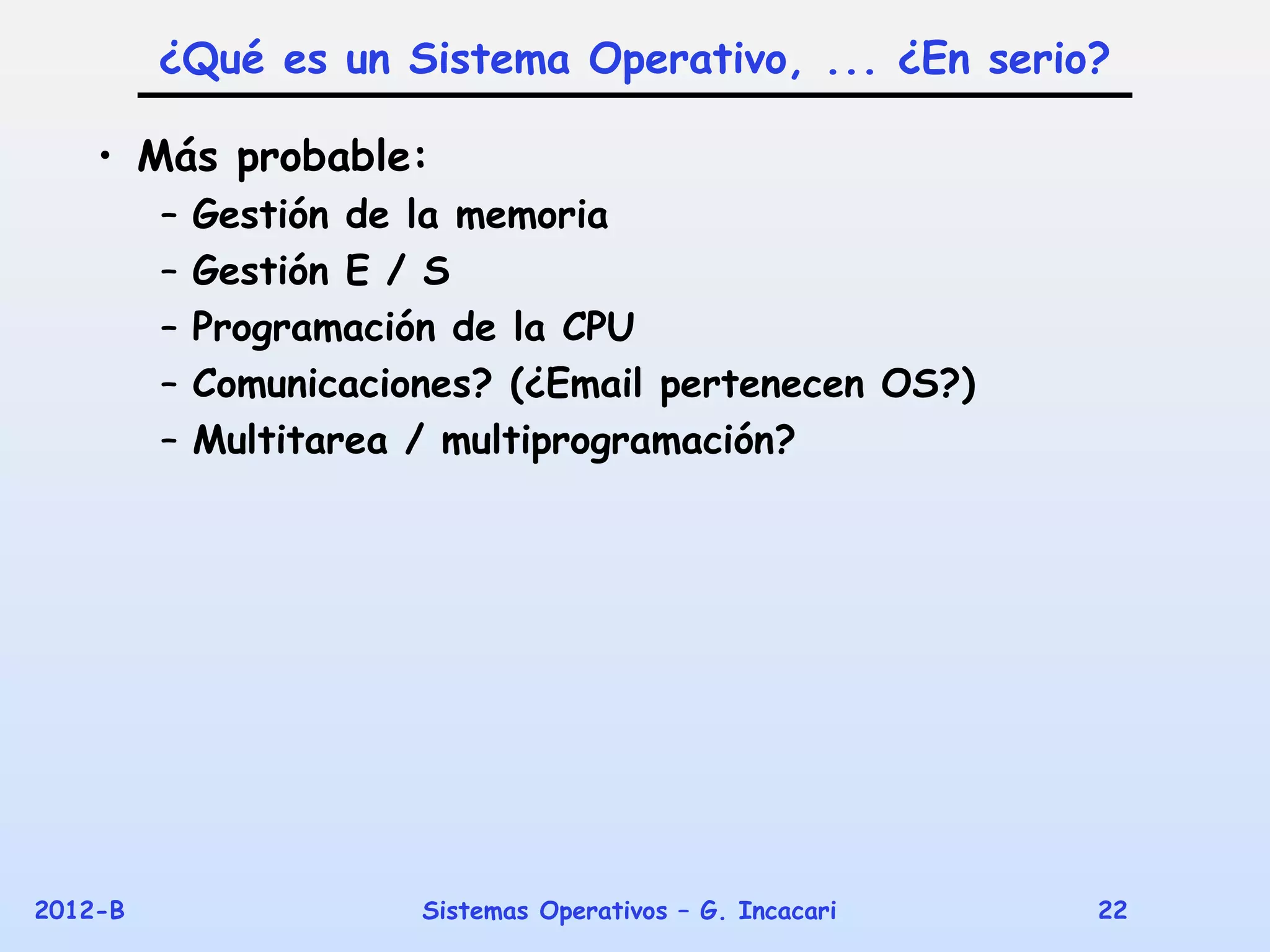 ¿Qué es un Sistema Operativo, ... ¿En serio?

    • Más probable:
         –   Gestión de la memoria
         –   Gestión E / S
         –   Programación de la CPU
         –   Comunicaciones? (¿Email pertenecen OS?)
         –   Multitarea / multiprogramación?




2012-B                  Sistemas Operativos – G. Incacari   22
 