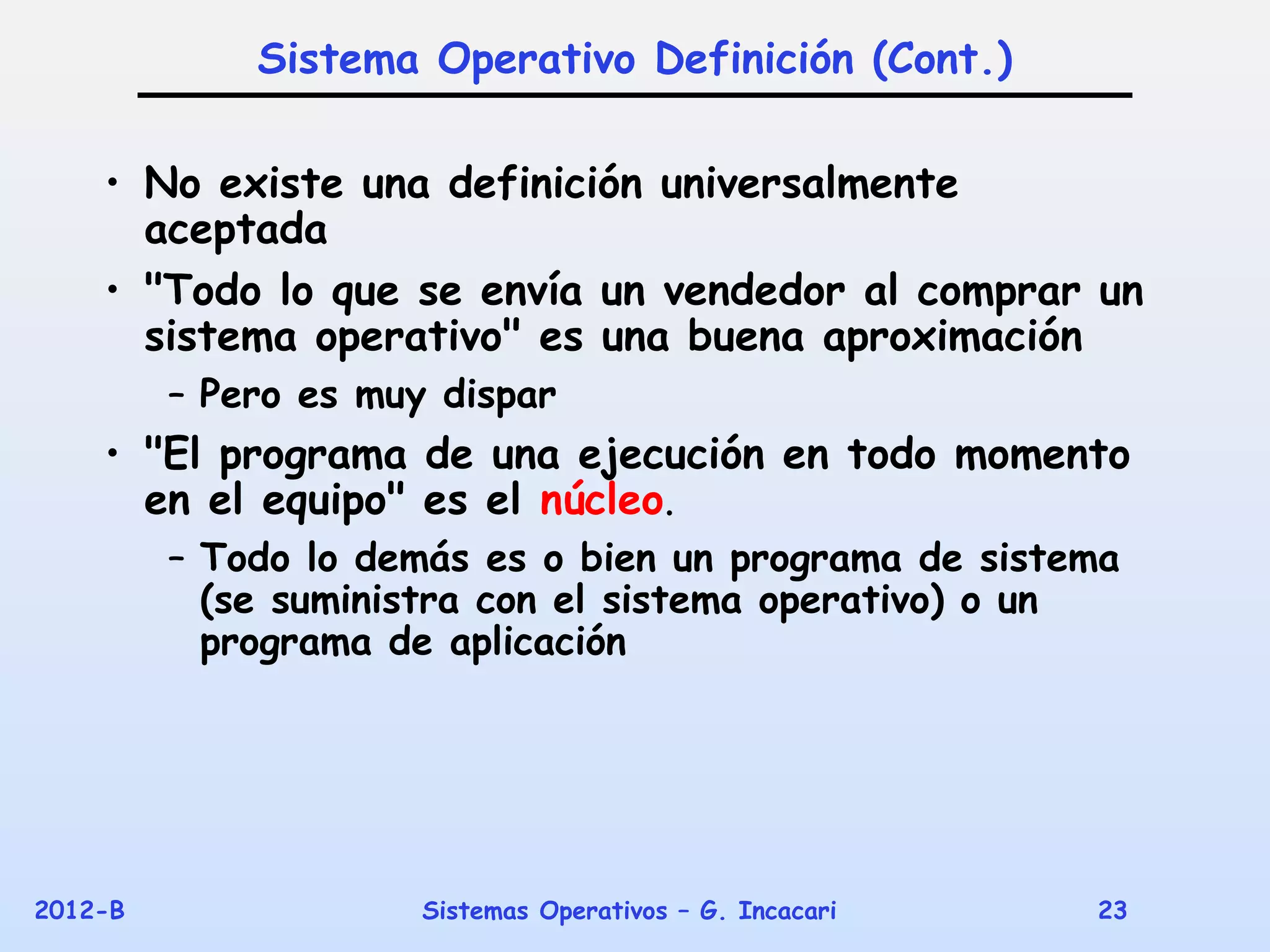 Sistema Operativo Definición (Cont.)

    • No existe una definición universalmente
      aceptada
    • "Todo lo que se envía un vendedor al comprar un
      sistema operativo" es una buena aproximación
         – Pero es muy dispar
    • "El programa de una ejecución en todo momento
      en el equipo" es el núcleo.
         – Todo lo demás es o bien un programa de sistema
           (se suministra con el sistema operativo) o un
           programa de aplicación




2012-B                Sistemas Operativos – G. Incacari   23
 