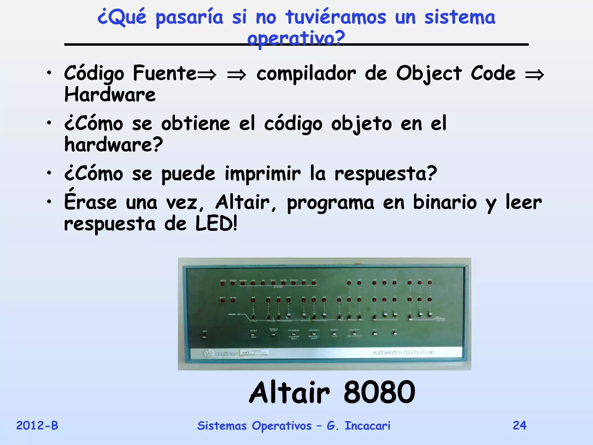 ¿Qué pasaría si no tuviéramos un sistema
                        operativo?
    • Código Fuente⇒ ⇒ compilador de Object Code ⇒
      Hardware
    • ¿Cómo se obtiene el código objeto en el
      hardware?
    • ¿Cómo se puede imprimir la respuesta?
    • Érase una vez, Altair, programa en binario y leer
      respuesta de LED!




                           Altair 8080
2012-B             Sistemas Operativos – G. Incacari   24
 